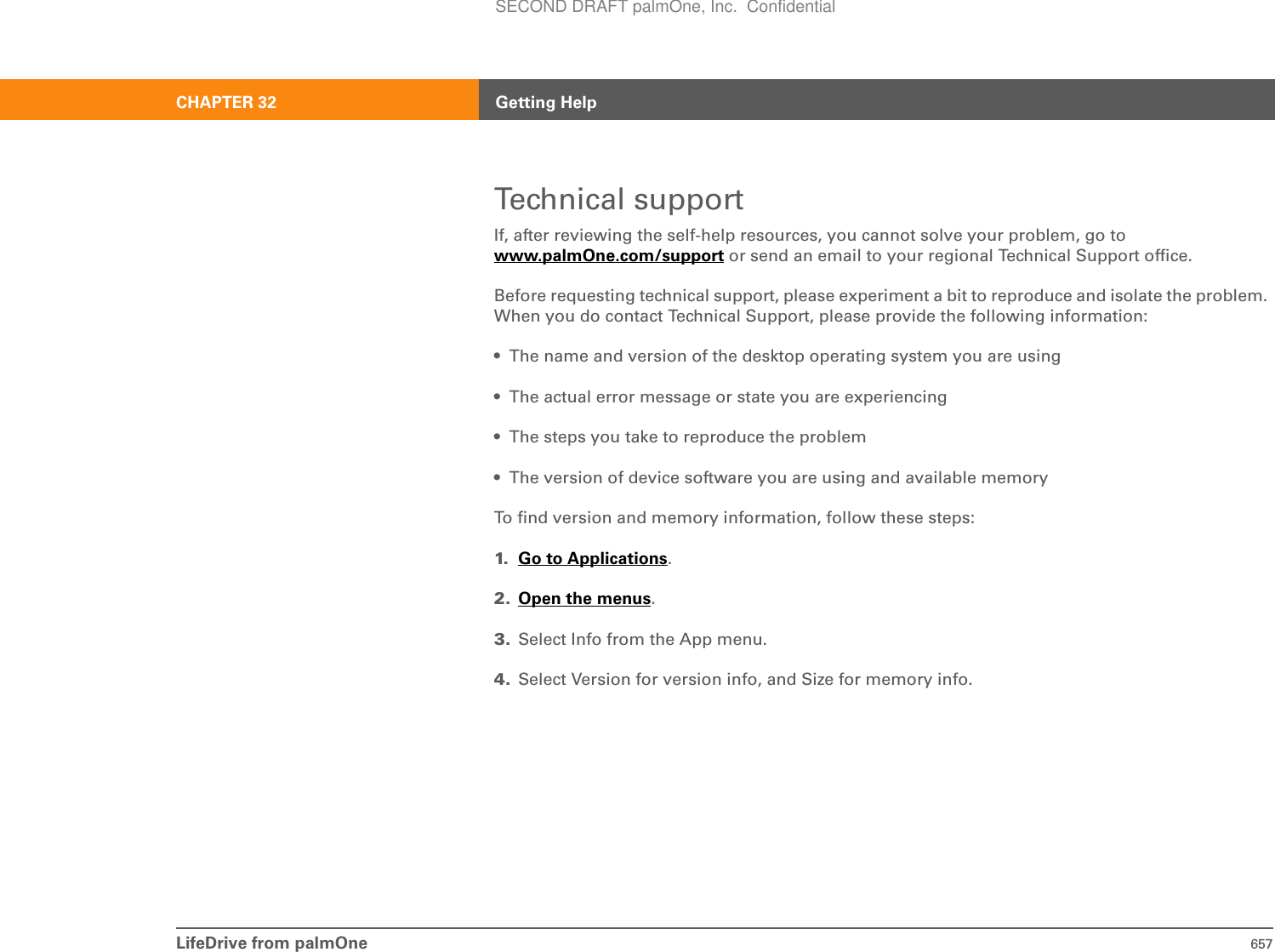 LifeDrive from palmOne 657CHAPTER 32 Getting HelpTechnical supportIf, after reviewing the self-help resources, you cannot solve your problem, go to www.palmOne.com/support or send an email to your regional Technical Support office. Before requesting technical support, please experiment a bit to reproduce and isolate the problem. When you do contact Technical Support, please provide the following information:• The name and version of the desktop operating system you are using• The actual error message or state you are experiencing• The steps you take to reproduce the problem• The version of device software you are using and available memoryTo find version and memory information, follow these steps:1. Go to Applications.2. Open the menus.3. Select Info from the App menu.4. Select Version for version info, and Size for memory info.SECOND DRAFT palmOne, Inc.  Confidential