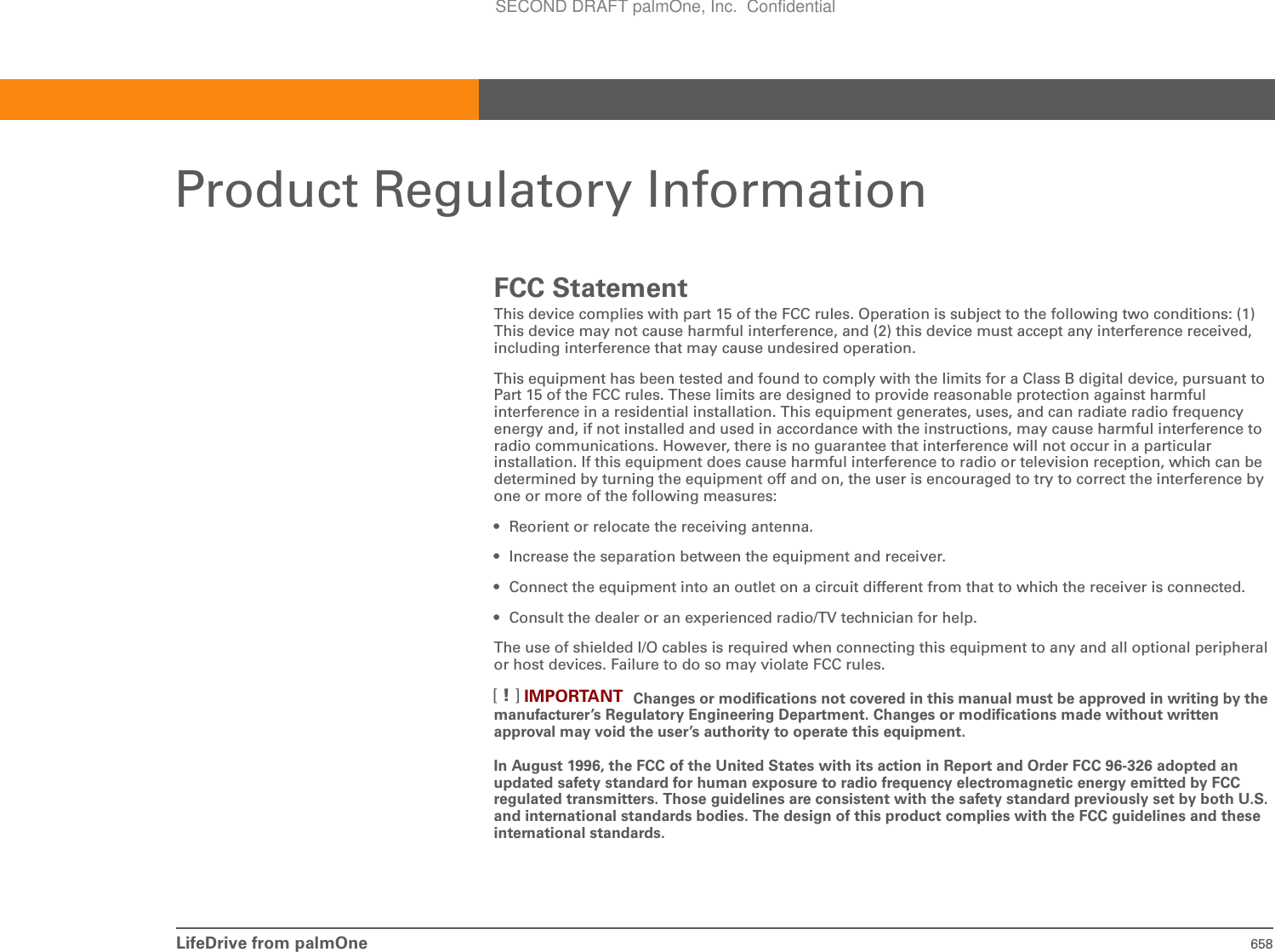 LifeDrive from palmOne 658Product Regulatory InformationFCC StatementThis device complies with part 15 of the FCC rules. Operation is subject to the following two conditions: (1) This device may not cause harmful interference, and (2) this device must accept any interference received, including interference that may cause undesired operation.This equipment has been tested and found to comply with the limits for a Class B digital device, pursuant to Part 15 of the FCC rules. These limits are designed to provide reasonable protection against harmful interference in a residential installation. This equipment generates, uses, and can radiate radio frequency energy and, if not installed and used in accordance with the instructions, may cause harmful interference to radio communications. However, there is no guarantee that interference will not occur in a particular installation. If this equipment does cause harmful interference to radio or television reception, which can be determined by turning the equipment off and on, the user is encouraged to try to correct the interference by one or more of the following measures:• Reorient or relocate the receiving antenna.• Increase the separation between the equipment and receiver.• Connect the equipment into an outlet on a circuit different from that to which the receiver is connected.• Consult the dealer or an experienced radio/TV technician for help.The use of shielded I/O cables is required when connecting this equipment to any and all optional peripheral or host devices. Failure to do so may violate FCC rules.Changes or modifications not covered in this manual must be approved in writing by the manufacturer’s Regulatory Engineering Department. Changes or modifications made without written approval may void the user’s authority to operate this equipment.In August 1996, the FCC of the United States with its action in Report and Order FCC 96-326 adopted an updated safety standard for human exposure to radio frequency electromagnetic energy emitted by FCC regulated transmitters. Those guidelines are consistent with the safety standard previously set by both U.S. and international standards bodies. The design of this product complies with the FCC guidelines and these international standards.IMPORTANT[!]SECOND DRAFT palmOne, Inc.  Confidential