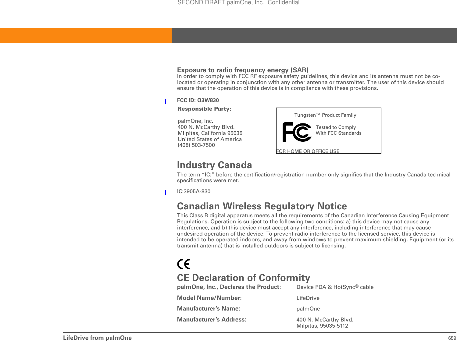 LifeDrive from palmOne 659Exposure to radio frequency energy (SAR) In order to comply with FCC RF exposure safety guidelines, this device and its antenna must not be co-located or operating in conjunction with any other antenna or transmitter. The user of this device should ensure that the operation of this device is in compliance with these provisions.FCC ID: O3W830Industry Canada The term “IC:” before the certification/registration number only signifies that the Industry Canada technical specifications were met.IC:3905A-830Canadian Wireless Regulatory Notice This Class B digital apparatus meets all the requirements of the Canadian Interference Causing Equipment Regulations. Operation is subject to the following two conditions: a) this device may not cause any interference, and b) this device must accept any interference, including interference that may cause undesired operation of the device. To prevent radio interference to the licensed service, this device is intended to be operated indoors, and away from windows to prevent maximum shielding. Equipment (or its transmit antenna) that is installed outdoors is subject to licensing.CE Declaration of ConformitypalmOne, Inc., Declares the Product: Device PDA &amp; HotSync® cableModel Name/Number: LifeDriveManufacturer’s Name: palmOneManufacturer’s Address: 400 N. McCarthy Blvd.Milpitas, 95035-5112Tungsten™ Product FamilyTested to Comply With FCC StandardsFOR HOME OR OFFICE USEResponsibleParty:palmOne, Inc. 400 N. McCarthy Blvd. Milpitas, California 95035United States of America(408) 503-7500SECOND DRAFT palmOne, Inc.  Confidential