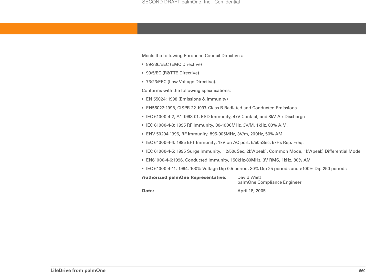 LifeDrive from palmOne 660Meets the following European Council Directives:• 89/336/EEC (EMC Directive)• 99/5/EC (R&amp;TTE Directive)• 73/23/EEC (Low Voltage Directive).Conforms with the following specifications:• EN 55024: 1998 (Emissions &amp; Immunity)• EN55022:1998, CISPR 22 1997, Class B Radiated and Conducted Emissions• IEC 61000-4-2, A1 1998-01, ESD Immunity, 4kV Contact, and 8kV Air Discharge• IEC 61000-4-3: 1995 RF Immunity, 80-1000MHz, 3V/M, 1kHz, 80% A.M.• ENV 50204:1996, RF Immunity, 895-905MHz, 3V/m, 200Hz, 50% AM• IEC 61000-4-4: 1995 EFT Immunity, 1kV on AC port, 5/50nSec, 5kHs Rep. Freq.• IEC 61000-4-5: 1995 Surge Immunity, 1.2/50uSec, 2kV(peak), Common Mode, 1kV(peak) Differential Mode• EN61000-4-6:1996, Conducted Immunity, 150kHz-80MHz, 3V RMS, 1kHz, 80% AM• IEC 61000-4-11: 1994, 100% Voltage Dip 0.5 period, 30% Dip 25 periods and &gt;100% Dip 250 periodsAuthorized palmOne Representative: David WaittpalmOne Compliance EngineerDate: April 18, 2005SECOND DRAFT palmOne, Inc.  Confidential