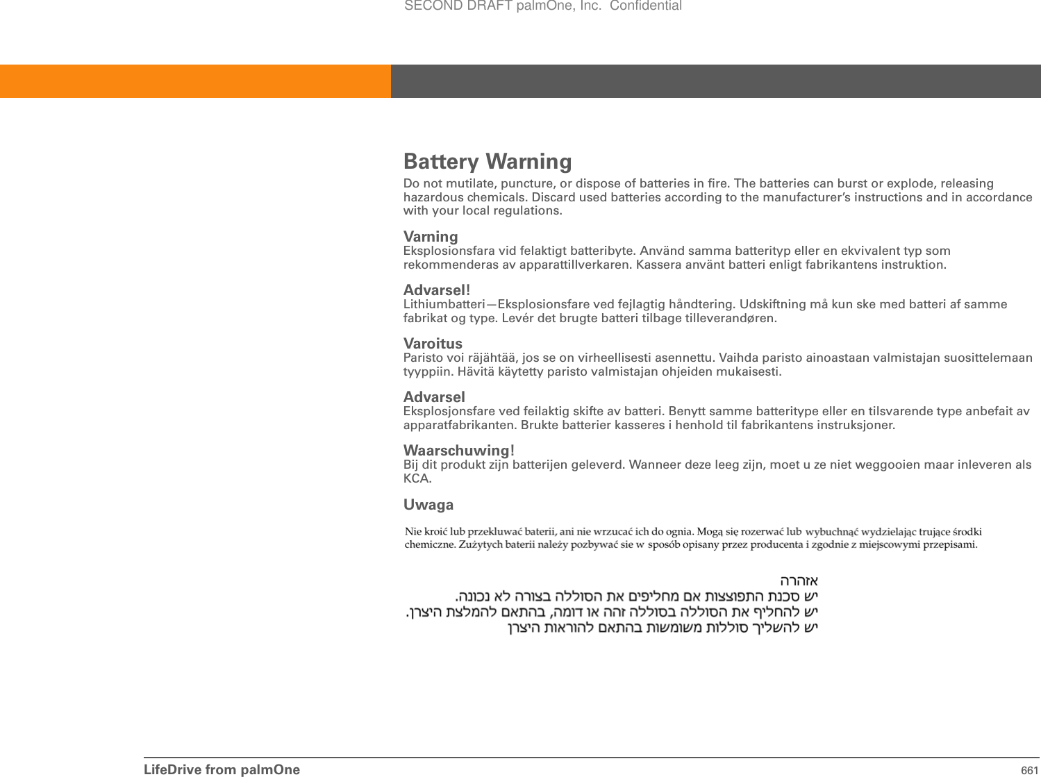 LifeDrive from palmOne 661Battery WarningDo not mutilate, puncture, or dispose of batteries in fire. The batteries can burst or explode, releasing hazardous chemicals. Discard used batteries according to the manufacturer’s instructions and in accordance with your local regulations.Varning Eksplosionsfara vid felaktigt batteribyte. Använd samma batterityp eller en ekvivalent typ som rekommenderas av apparattillverkaren. Kassera använt batteri enligt fabrikantens instruktion.Advarsel! Lithiumbatteri—Eksplosionsfare ved fejlagtig håndtering. Udskiftning må kun ske med batteri af samme fabrikat og type. Levér det brugte batteri tilbage tilleverandøren.Varoitus Paristo voi räjähtää, jos se on virheellisesti asennettu. Vaihda paristo ainoastaan valmistajan suosittelemaan tyyppiin. Hävitä käytetty paristo valmistajan ohjeiden mukaisesti.Advarsel Eksplosjonsfare ved feilaktig skifte av batteri. Benytt samme batteritype eller en tilsvarende type anbefait av apparatfabrikanten. Brukte batterier kasseres i henhold til fabrikantens instruksjoner.Waarschuwing! Bij dit produkt zijn batterijen geleverd. Wanneer deze leeg zijn, moet u ze niet weggooien maar inleveren als KCA.UwagaSECOND DRAFT palmOne, Inc.  Confidential