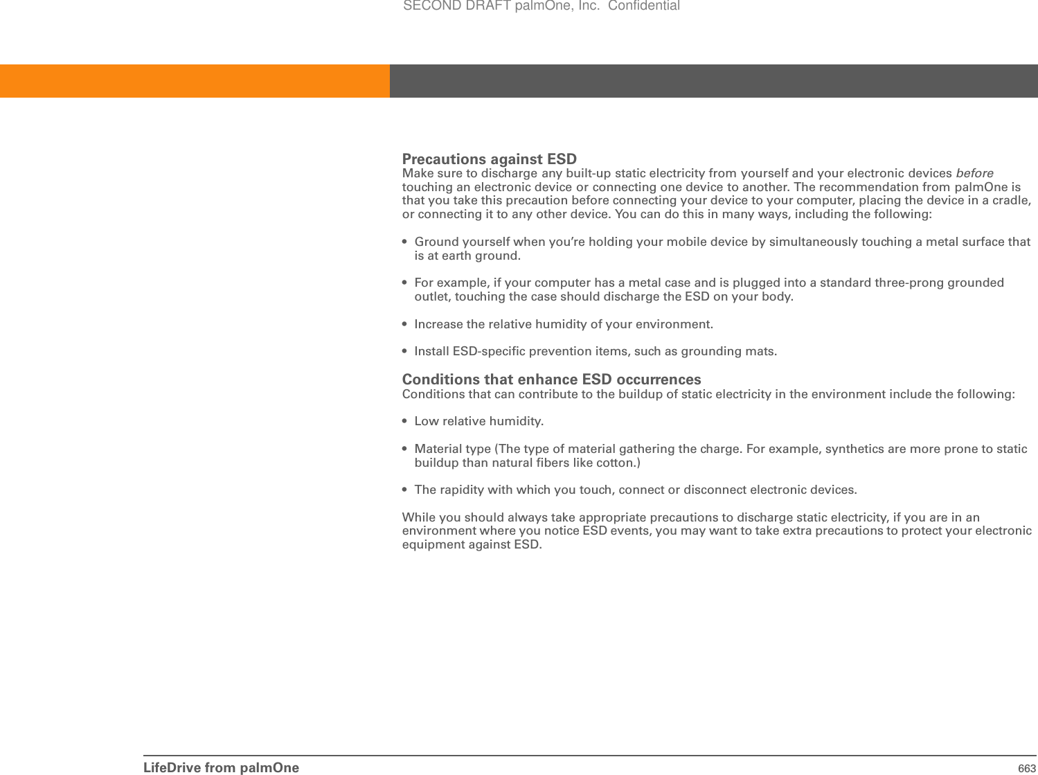 LifeDrive from palmOne 663Precautions against ESDMake sure to discharge any built-up static electricity from yourself and your electronic devices beforetouching an electronic device or connecting one device to another. The recommendation from palmOne is that you take this precaution before connecting your device to your computer, placing the device in a cradle, or connecting it to any other device. You can do this in many ways, including the following: • Ground yourself when you’re holding your mobile device by simultaneously touching a metal surface that is at earth ground.• For example, if your computer has a metal case and is plugged into a standard three-prong grounded outlet, touching the case should discharge the ESD on your body.• Increase the relative humidity of your environment.• Install ESD-specific prevention items, such as grounding mats.Conditions that enhance ESD occurrencesConditions that can contribute to the buildup of static electricity in the environment include the following:• Low relative humidity.• Material type (The type of material gathering the charge. For example, synthetics are more prone to static buildup than natural fibers like cotton.)• The rapidity with which you touch, connect or disconnect electronic devices.While you should always take appropriate precautions to discharge static electricity, if you are in an environment where you notice ESD events, you may want to take extra precautions to protect your electronic equipment against ESD.SECOND DRAFT palmOne, Inc.  Confidential