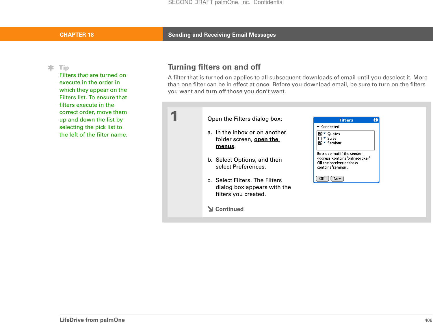 LifeDrive from palmOne 406CHAPTER 18 Sending and Receiving Email MessagesTurning filters on and offA filter that is turned on applies to all subsequent downloads of email until you deselect it. More than one filter can be in effect at once. Before you download email, be sure to turn on the filters you want and turn off those you don’t want.01Open the Filters dialog box:a. In the Inbox or on another folder screen, open the menus.b. Select Options, and then select Preferences.c. Select Filters. The Filters dialog box appears with the filters you created.ContinuedTipFilters that are turned on execute in the order in which they appear on the Filters list. To ensure that filters execute in the correct order, move them up and down the list by selecting the pick list to the left of the filter name.SECOND DRAFT palmOne, Inc.  Confidential