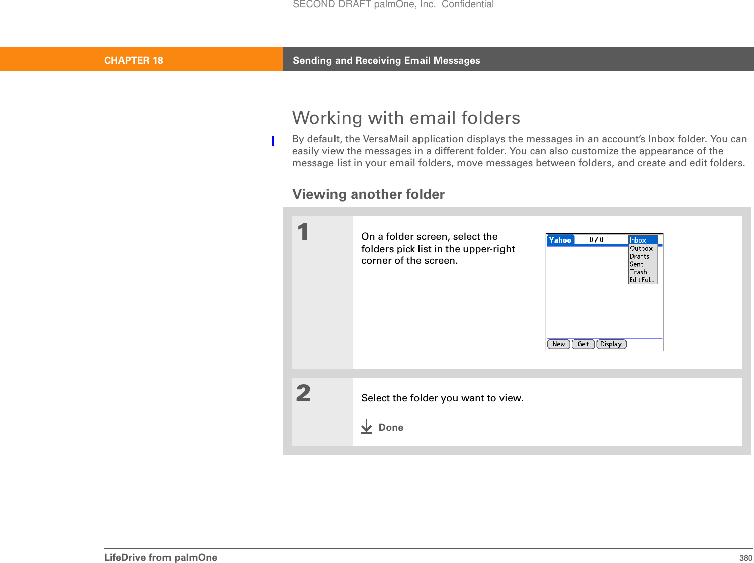 LifeDrive from palmOne 380CHAPTER 18 Sending and Receiving Email MessagesWorking with email foldersBy default, the VersaMail application displays the messages in an account’s Inbox folder. You can easily view the messages in a different folder. You can also customize the appearance of the message list in your email folders, move messages between folders, and create and edit folders.Viewing another folder01On a folder screen, select the folders pick list in the upper-right corner of the screen.2Select the folder you want to view.DoneSECOND DRAFT palmOne, Inc.  Confidential