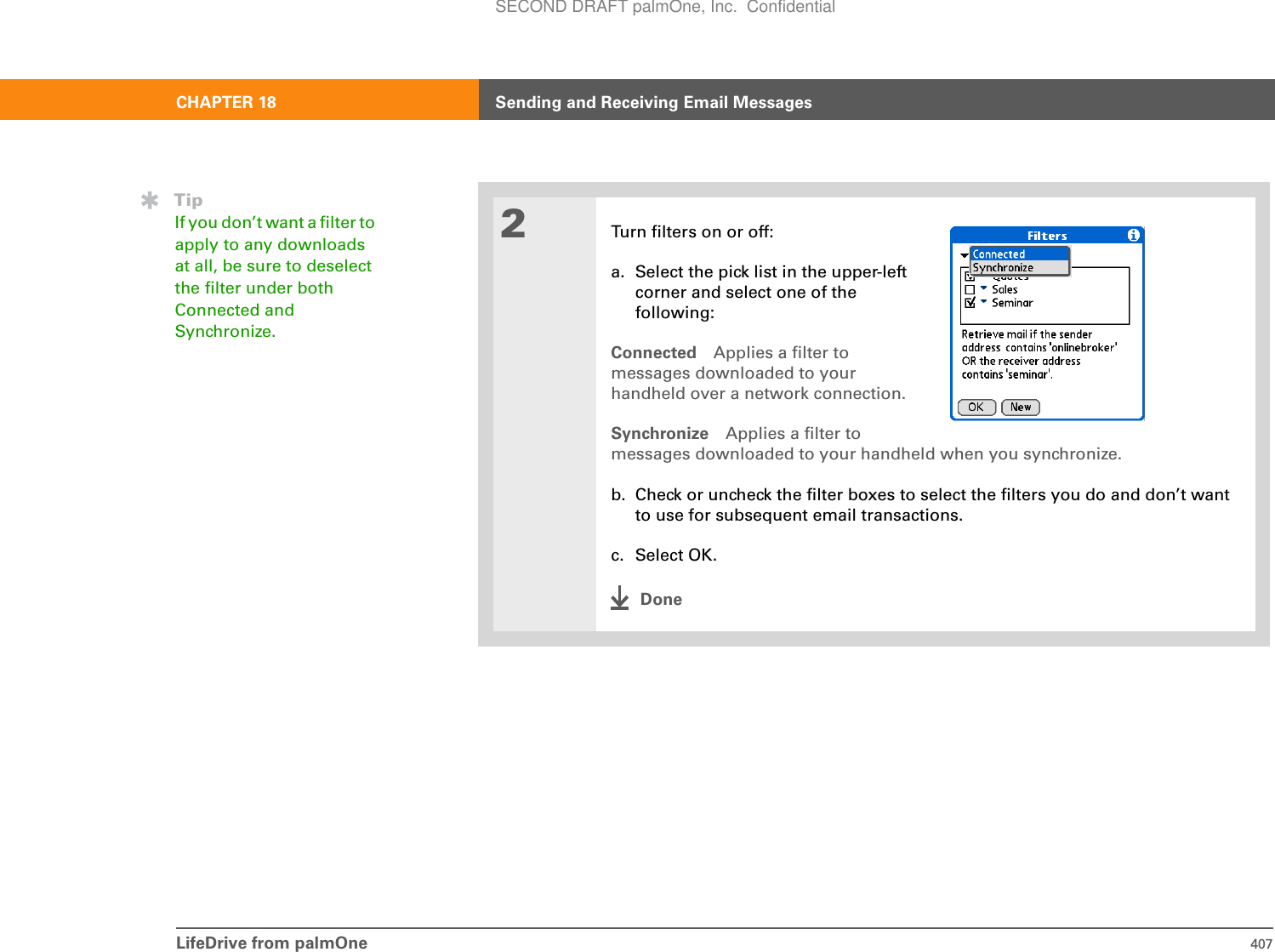 LifeDrive from palmOne 407CHAPTER 18 Sending and Receiving Email Messages2Turn filters on or off:a. Select the pick list in the upper-leftcorner and select one of thefollowing:Connected Applies a filter tomessages downloaded to yourhandheld over a network connection.Synchronize Applies a filter tomessages downloaded to your handheld when you synchronize.b. Check or uncheck the filter boxes to select the filters you do and don’t want to use for subsequent email transactions.c. Select OK.DoneTipIf you don’t want a filter to apply to any downloads at all, be sure to deselect the filter under both Connected and Synchronize. SECOND DRAFT palmOne, Inc.  Confidential