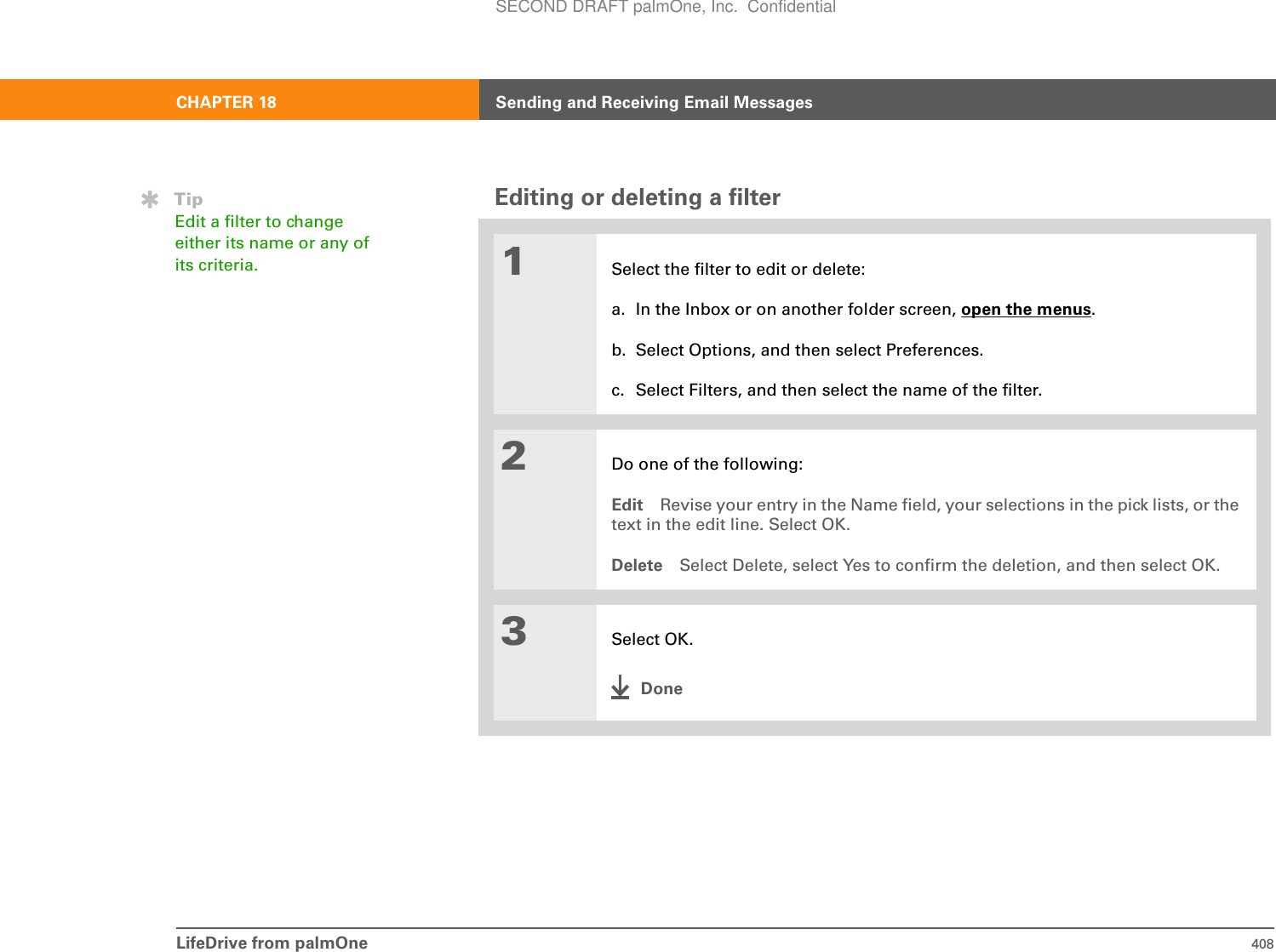 LifeDrive from palmOne 408CHAPTER 18 Sending and Receiving Email MessagesEditing or deleting a filter01Select the filter to edit or delete:a. In the Inbox or on another folder screen, open the menus.b. Select Options, and then select Preferences.c. Select Filters, and then select the name of the filter.2Do one of the following:Edit Revise your entry in the Name field, your selections in the pick lists, or the text in the edit line. Select OK.Delete Select Delete, select Yes to confirm the deletion, and then select OK.3Select OK.DoneTipEdit a filter to change either its name or any of its criteria.SECOND DRAFT palmOne, Inc.  Confidential