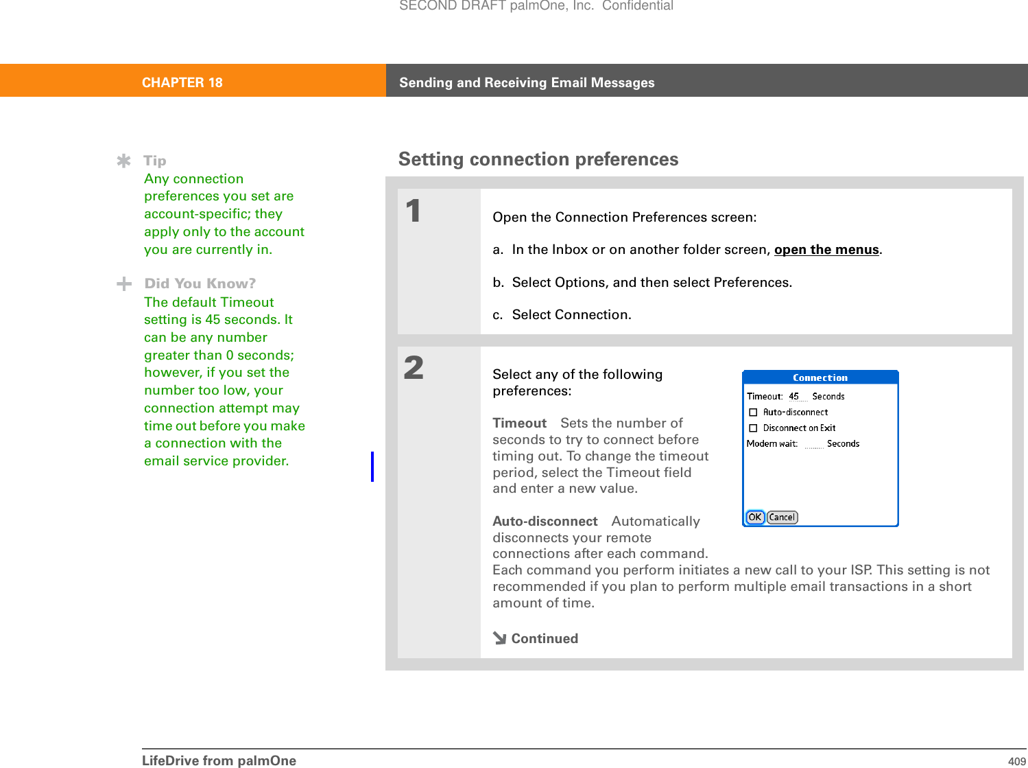 LifeDrive from palmOne 409CHAPTER 18 Sending and Receiving Email MessagesSetting connection preferences01Open the Connection Preferences screen:a. In the Inbox or on another folder screen, open the menus.b. Select Options, and then select Preferences.c. Select Connection.2Select any of the followingpreferences:Timeout Sets the number ofseconds to try to connect beforetiming out. To change the timeout period, select the Timeout field and enter a new value.Auto-disconnect Automatically disconnects your remote connections after each command. Each command you perform initiates a new call to your ISP. This setting is not recommended if you plan to perform multiple email transactions in a short amount of time. ContinuedTipAny connection preferences you set are account-specific; they apply only to the account you are currently in.Did You Know?The default Timeout setting is 45 seconds. It can be any number greater than 0 seconds; however, if you set the number too low, your connection attempt may time out before you make a connection with the email service provider. SECOND DRAFT palmOne, Inc.  Confidential