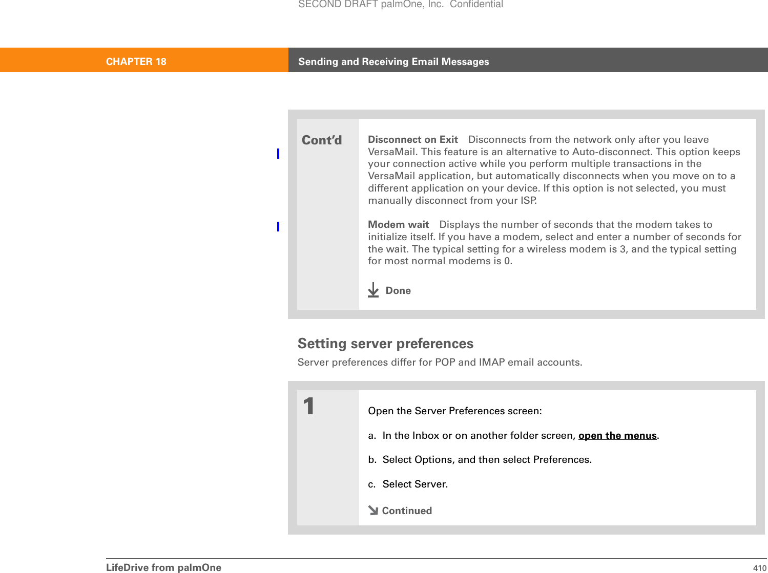 LifeDrive from palmOne 410CHAPTER 18 Sending and Receiving Email MessagesSetting server preferencesServer preferences differ for POP and IMAP email accounts.0Cont’dDisconnect on Exit Disconnects from the network only after you leave VersaMail. This feature is an alternative to Auto-disconnect. This option keeps your connection active while you perform multiple transactions in the VersaMail application, but automatically disconnects when you move on to a different application on your device. If this option is not selected, you must manually disconnect from your ISP. Modem wait Displays the number of seconds that the modem takes to initialize itself. If you have a modem, select and enter a number of seconds for the wait. The typical setting for a wireless modem is 3, and the typical setting for most normal modems is 0.Done1Open the Server Preferences screen:a. In the Inbox or on another folder screen, open the menus.b. Select Options, and then select Preferences.c. Select Server.ContinuedSECOND DRAFT palmOne, Inc.  Confidential