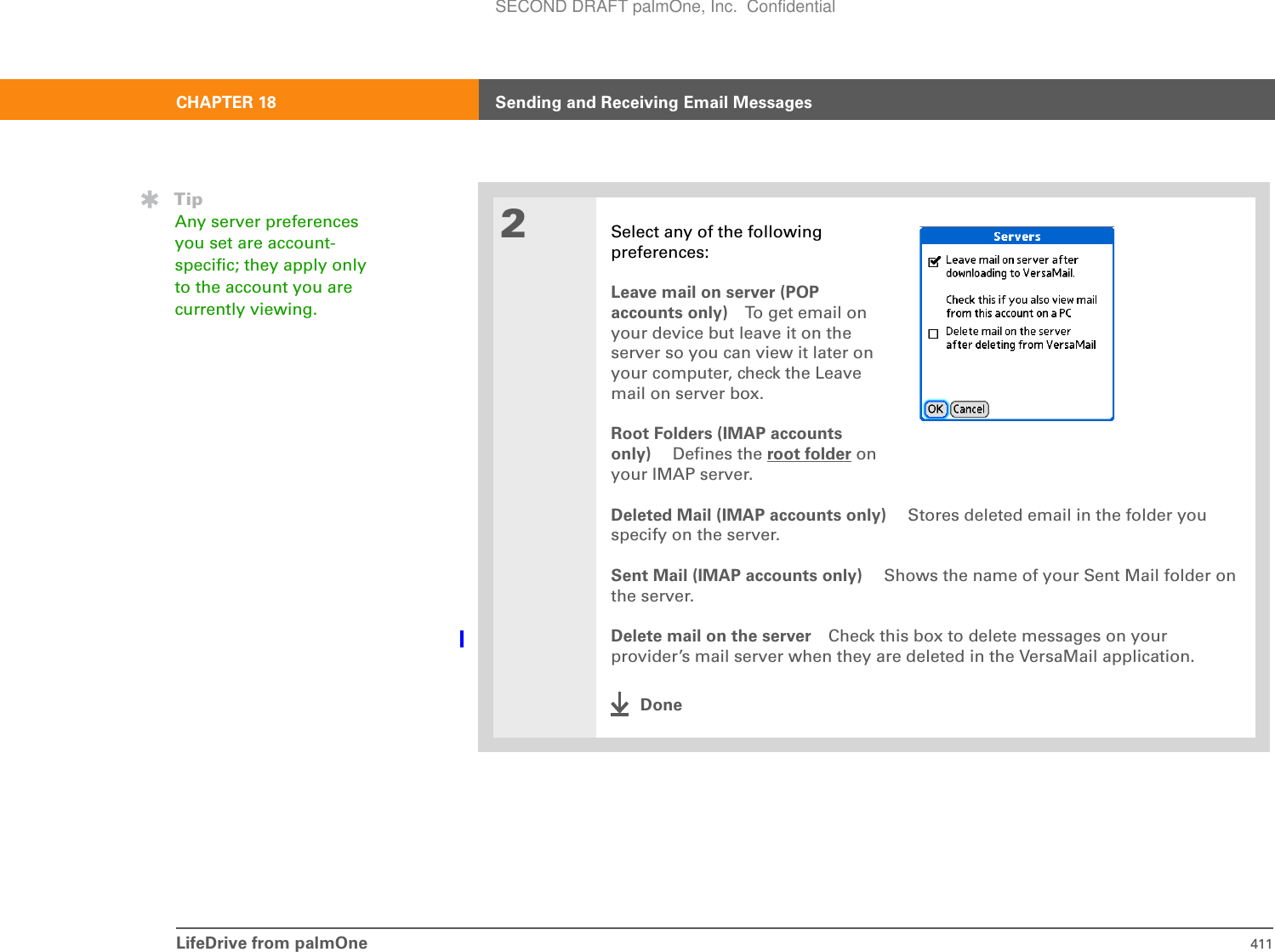 LifeDrive from palmOne 411CHAPTER 18 Sending and Receiving Email Messages2Select any of the followingpreferences:Leave mail on server (POP accounts only) To get email on your device but leave it on the server so you can view it later on your computer, check the Leave mail on server box.Root Folders (IMAP accounts only)  Defines the root folder on your IMAP server.Deleted Mail (IMAP accounts only)  Stores deleted email in the folder you specify on the server. Sent Mail (IMAP accounts only)  Shows the name of your Sent Mail folder on the server. Delete mail on the server Check this box to delete messages on your provider’s mail server when they are deleted in the VersaMail application.DoneTipAny server preferences you set are account-specific; they apply only to the account you are currently viewing.SECOND DRAFT palmOne, Inc.  Confidential