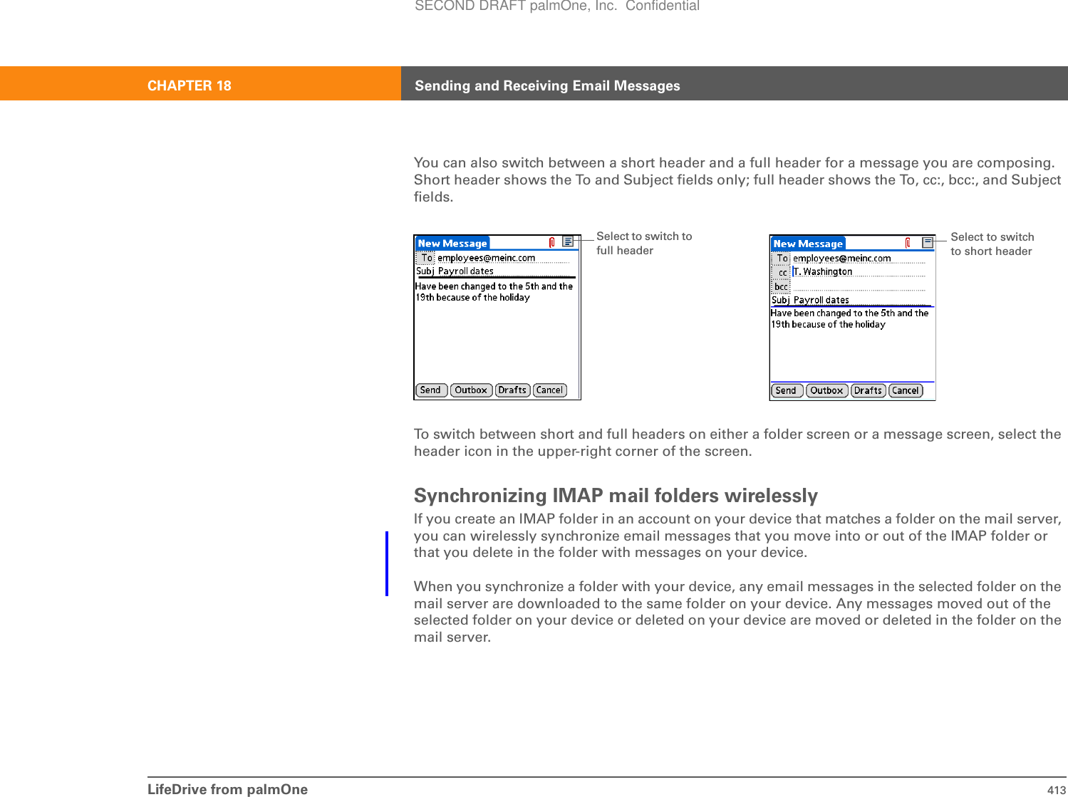 LifeDrive from palmOne 413CHAPTER 18 Sending and Receiving Email MessagesYou can also switch between a short header and a full header for a message you are composing. Short header shows the To and Subject fields only; full header shows the To, cc:, bcc:, and Subject fields.To switch between short and full headers on either a folder screen or a message screen, select the header icon in the upper-right corner of the screen.Synchronizing IMAP mail folders wirelesslyIf you create an IMAP folder in an account on your device that matches a folder on the mail server, you can wirelessly synchronize email messages that you move into or out of the IMAP folder or that you delete in the folder with messages on your device. When you synchronize a folder with your device, any email messages in the selected folder on the mail server are downloaded to the same folder on your device. Any messages moved out of the selected folder on your device or deleted on your device are moved or deleted in the folder on the mail server.Select to switch to full headerSelect to switch to short headerSECOND DRAFT palmOne, Inc.  Confidential