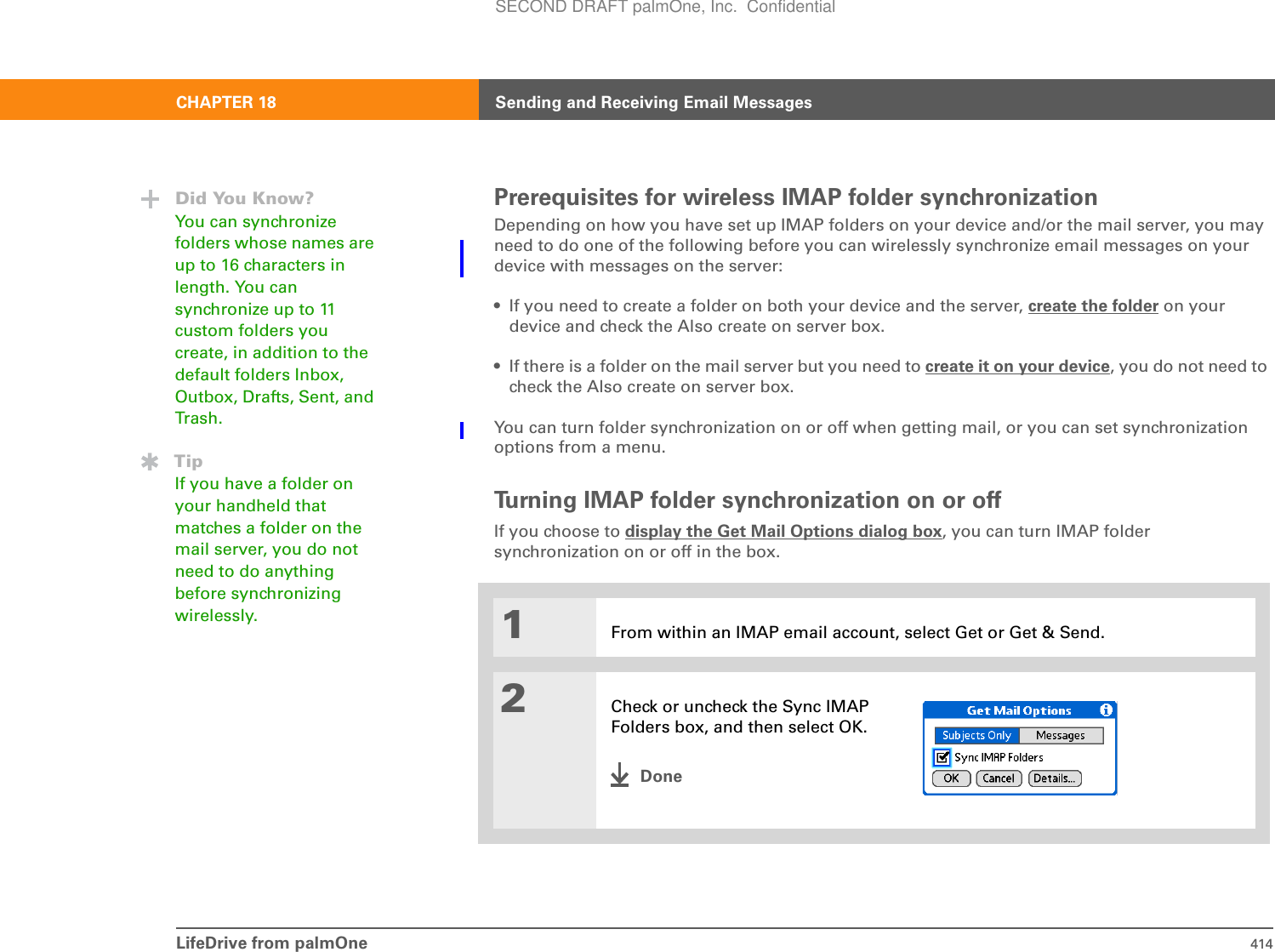 LifeDrive from palmOne 414CHAPTER 18 Sending and Receiving Email MessagesPrerequisites for wireless IMAP folder synchronizationDepending on how you have set up IMAP folders on your device and/or the mail server, you may need to do one of the following before you can wirelessly synchronize email messages on your device with messages on the server:• If you need to create a folder on both your device and the server, create the folder on your device and check the Also create on server box.• If there is a folder on the mail server but you need to create it on your device, you do not need to check the Also create on server box.You can turn folder synchronization on or off when getting mail, or you can set synchronization options from a menu.Turning IMAP folder synchronization on or offIf you choose to display the Get Mail Options dialog box, you can turn IMAP folder synchronization on or off in the box.01From within an IMAP email account, select Get or Get &amp; Send.2Check or uncheck the Sync IMAP Folders box, and then select OK.DoneDid You Know?You can synchronize folders whose names are up to 16 characters in length. You can synchronize up to 11 custom folders you create, in addition to the default folders Inbox, Outbox, Drafts, Sent, and Trash.TipIf you have a folder on your handheld that matches a folder on the mail server, you do not need to do anything before synchronizing wirelessly.SECOND DRAFT palmOne, Inc.  Confidential