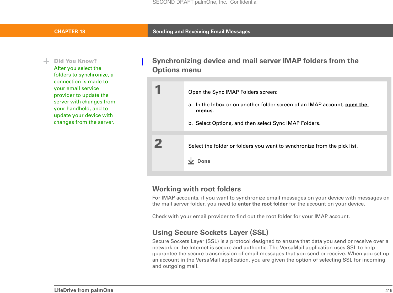 LifeDrive from palmOne 415CHAPTER 18 Sending and Receiving Email MessagesSynchronizing device and mail server IMAP folders from the Options menu0Working with root foldersFor IMAP accounts, if you want to synchronize email messages on your device with messages on the mail server folder, you need to enter the root folder for the account on your device. Check with your email provider to find out the root folder for your IMAP account.Using Secure Sockets Layer (SSL)Secure Sockets Layer (SSL) is a protocol designed to ensure that data you send or receive over a network or the Internet is secure and authentic. The VersaMail application uses SSL to help guarantee the secure transmission of email messages that you send or receive. When you set up an account in the VersaMail application, you are given the option of selecting SSL for incoming and outgoing mail. 1Open the Sync IMAP Folders screen:a. In the Inbox or on another folder screen of an IMAP account, open the menus.b. Select Options, and then select Sync IMAP Folders.2Select the folder or folders you want to synchronize from the pick list.DoneDid You Know?After you select the folders to synchronize, a connection is made to your email service provider to update the server with changes from your handheld, and to update your device with changes from the server.SECOND DRAFT palmOne, Inc.  Confidential