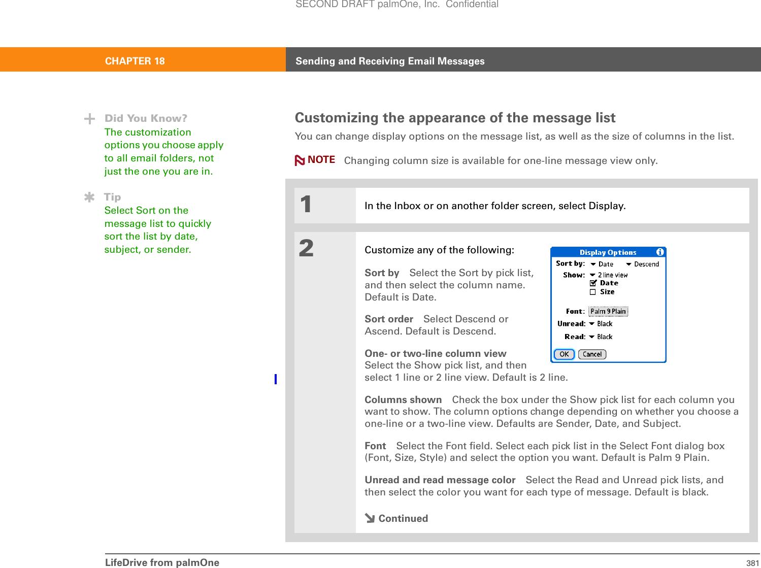 LifeDrive from palmOne 381CHAPTER 18 Sending and Receiving Email MessagesCustomizing the appearance of the message listYou can change display options on the message list, as well as the size of columns in the list.  Changing column size is available for one-line message view only.01In the Inbox or on another folder screen, select Display.2Customize any of the following:Sort by Select the Sort by pick list,and then select the column name.Default is Date.Sort order Select Descend orAscend. Default is Descend.One- or two-line column viewSelect the Show pick list, and then select 1 line or 2 line view. Default is 2 line.Columns shown Check the box under the Show pick list for each column you want to show. The column options change depending on whether you choose a one-line or a two-line view. Defaults are Sender, Date, and Subject.Font Select the Font field. Select each pick list in the Select Font dialog box (Font, Size, Style) and select the option you want. Default is Palm 9 Plain.Unread and read message color Select the Read and Unread pick lists, and then select the color you want for each type of message. Default is black.ContinuedDid You Know?The customization options you choose apply to all email folders, not just the one you are in.TipSelect Sort on the message list to quickly sort the list by date, subject, or sender.NOTESECOND DRAFT palmOne, Inc.  Confidential