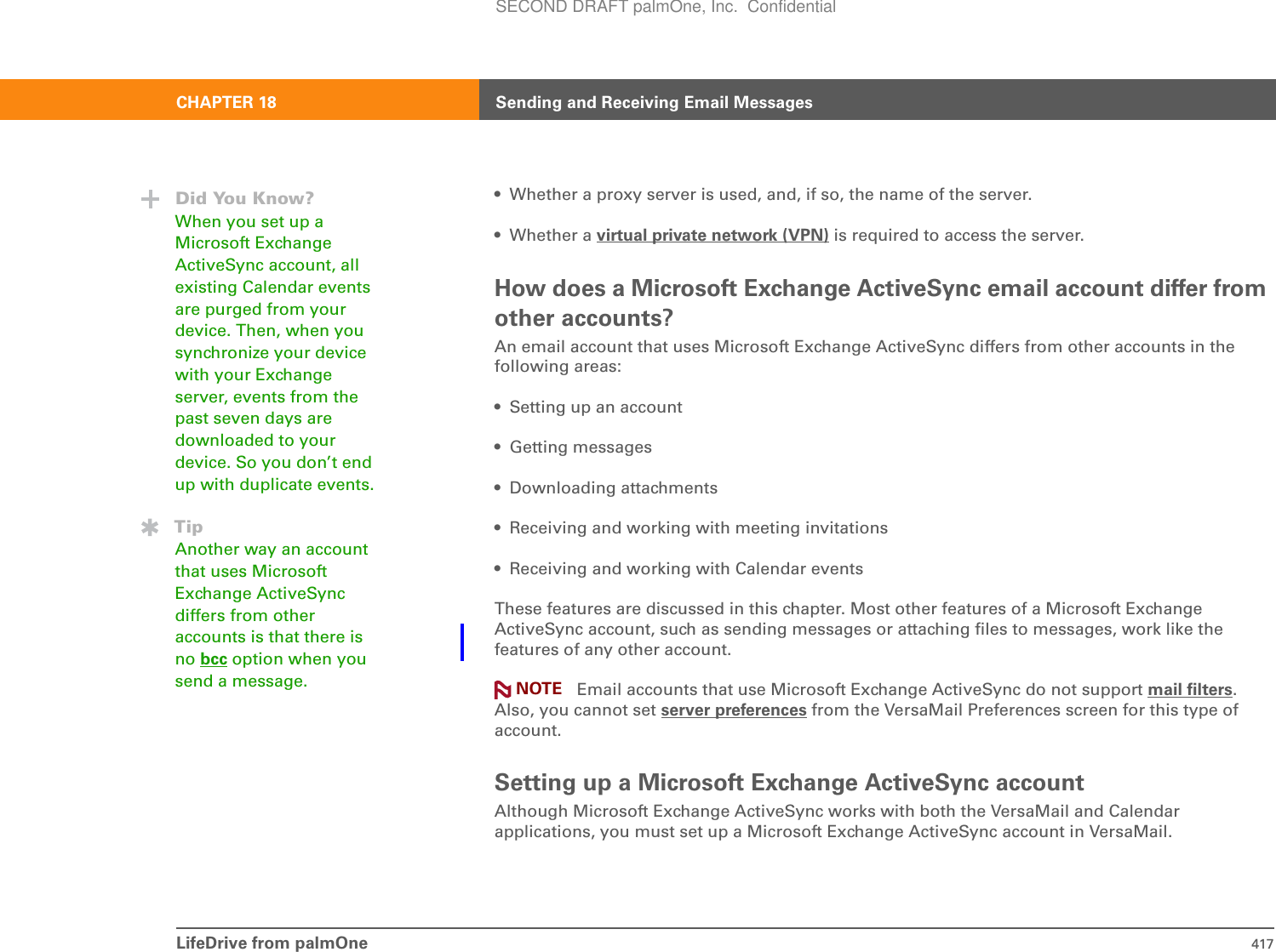 LifeDrive from palmOne 417CHAPTER 18 Sending and Receiving Email Messages• Whether a proxy server is used, and, if so, the name of the server.• Whether a virtual private network (VPN) is required to access the server.How does a Microsoft Exchange ActiveSync email account differ from other accounts?An email account that uses Microsoft Exchange ActiveSync differs from other accounts in the following areas:• Setting up an account• Getting messages • Downloading attachments• Receiving and working with meeting invitations• Receiving and working with Calendar eventsThese features are discussed in this chapter. Most other features of a Microsoft Exchange ActiveSync account, such as sending messages or attaching files to messages, work like the features of any other account. Email accounts that use Microsoft Exchange ActiveSync do not support mail filters.Also, you cannot set server preferences from the VersaMail Preferences screen for this type of account.Setting up a Microsoft Exchange ActiveSync accountAlthough Microsoft Exchange ActiveSync works with both the VersaMail and Calendar applications, you must set up a Microsoft Exchange ActiveSync account in VersaMail.NOTEDid You Know?When you set up a Microsoft Exchange ActiveSync account, all existing Calendar events are purged from your device. Then, when you synchronize your device with your Exchange server, events from the past seven days are downloaded to your device. So you don’t end up with duplicate events.TipAnother way an account that uses Microsoft Exchange ActiveSync differs from other accounts is that there is no bcc option when you send a message.SECOND DRAFT palmOne, Inc.  Confidential