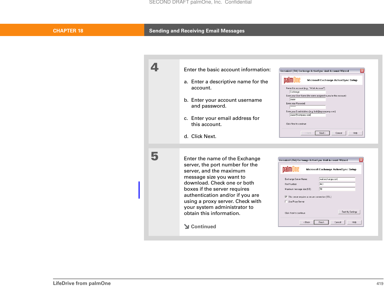 LifeDrive from palmOne 419CHAPTER 18 Sending and Receiving Email Messages4Enter the basic account information:a. Enter a descriptive name for theaccount.b. Enter your account usernameand password. c. Enter your email address forthis account.d. Click Next.5Enter the name of the Exchange server, the port number for the server, and the maximum message size you want to download. Check one or both boxes if the server requires authentication and/or if you are using a proxy server. Check with your system administrator to obtain this information.ContinuedSECOND DRAFT palmOne, Inc.  Confidential