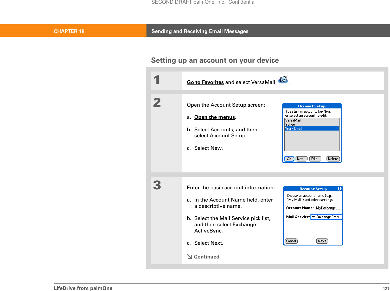 LifeDrive from palmOne 421CHAPTER 18 Sending and Receiving Email MessagesSetting up an account on your device01Go to Favorites and select VersaMail  . 2Open the Account Setup screen:a. Open the menus.b. Select Accounts, and then select Account Setup.c. Select New.3Enter the basic account information:a. In the Account Name field, entera descriptive name.b. Select the Mail Service pick list,and then select ExchangeActiveSync.c. Select Next.ContinuedSECOND DRAFT palmOne, Inc.  Confidential