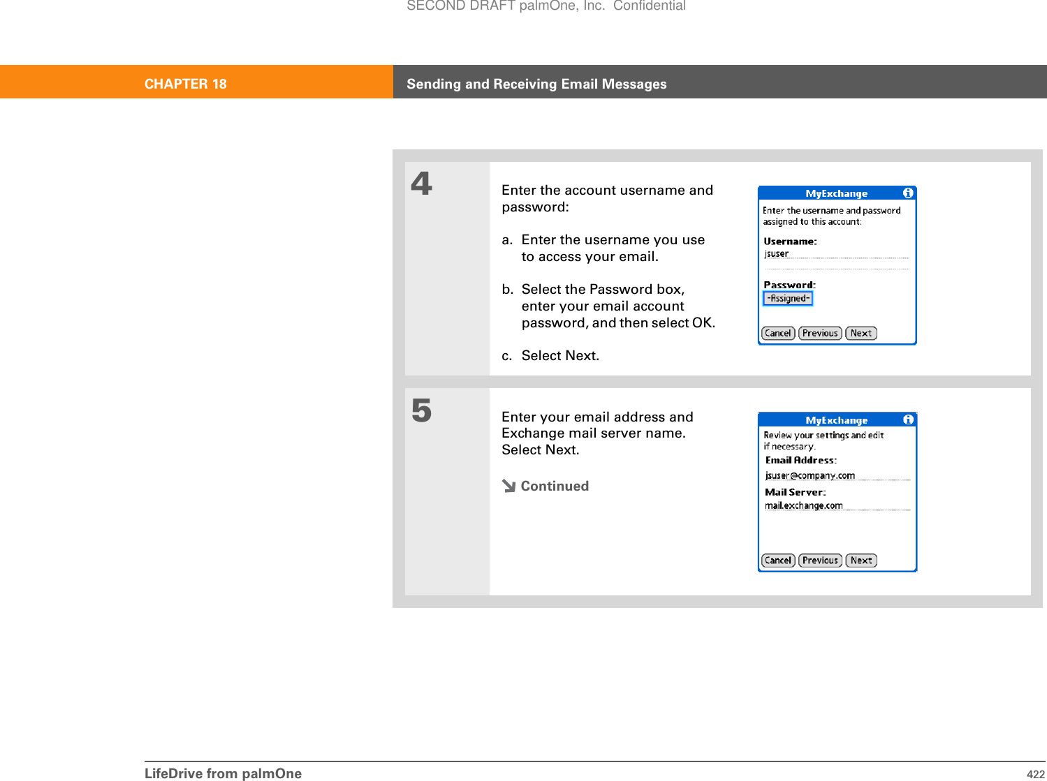 LifeDrive from palmOne 422CHAPTER 18 Sending and Receiving Email Messages4Enter the account username and password:a. Enter the username you use to access your email. b. Select the Password box, enter your email account password, and then select OK. c. Select Next.5Enter your email address and Exchange mail server name. Select Next.ContinuedSECOND DRAFT palmOne, Inc.  Confidential