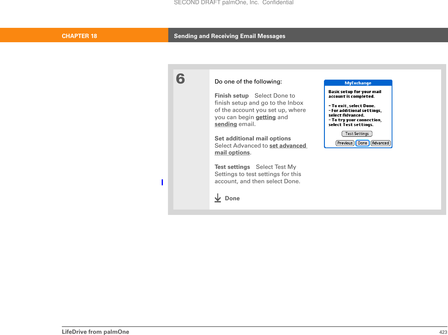 LifeDrive from palmOne 423CHAPTER 18 Sending and Receiving Email Messages6Do one of the following:Finish setup Select Done to finish setup and go to the Inbox of the account you set up, where you can begin getting and sending email. Set additional mail optionsSelect Advanced to set advanced mail options.Test settings Select Test My Settings to test settings for this account, and then select Done.DoneSECOND DRAFT palmOne, Inc.  Confidential