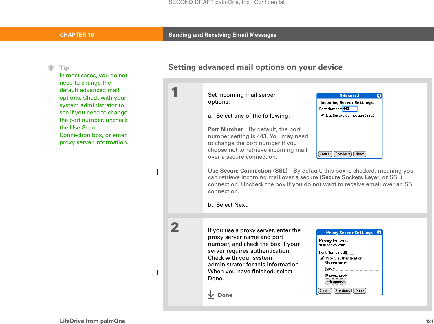 LifeDrive from palmOne 424CHAPTER 18 Sending and Receiving Email MessagesSetting advanced mail options on your device01Set incoming mail server options:a. Select any of the following:Port Number By default, the portnumber setting is 443. You may needto change the port number if youchoose not to retrieve incoming mailover a secure connection. Use Secure Connection (SSL) By default, this box is checked, meaning you can retrieve incoming mail over a secure (Secure Sockets Layer, or SSL) connection. Uncheck the box if you do not want to receive email over an SSL connection.b. Select Next.2If you use a proxy server, enter the proxy server name and port number, and check the box if your server requires authentication. Check with your system administrator for this information. When you have finished, select Done.DoneTipIn most cases, you do not need to change the default advanced mail options. Check with your system administrator to see if you need to change the port number, uncheck the Use Secure Connection box, or enter proxy server information.SECOND DRAFT palmOne, Inc.  Confidential