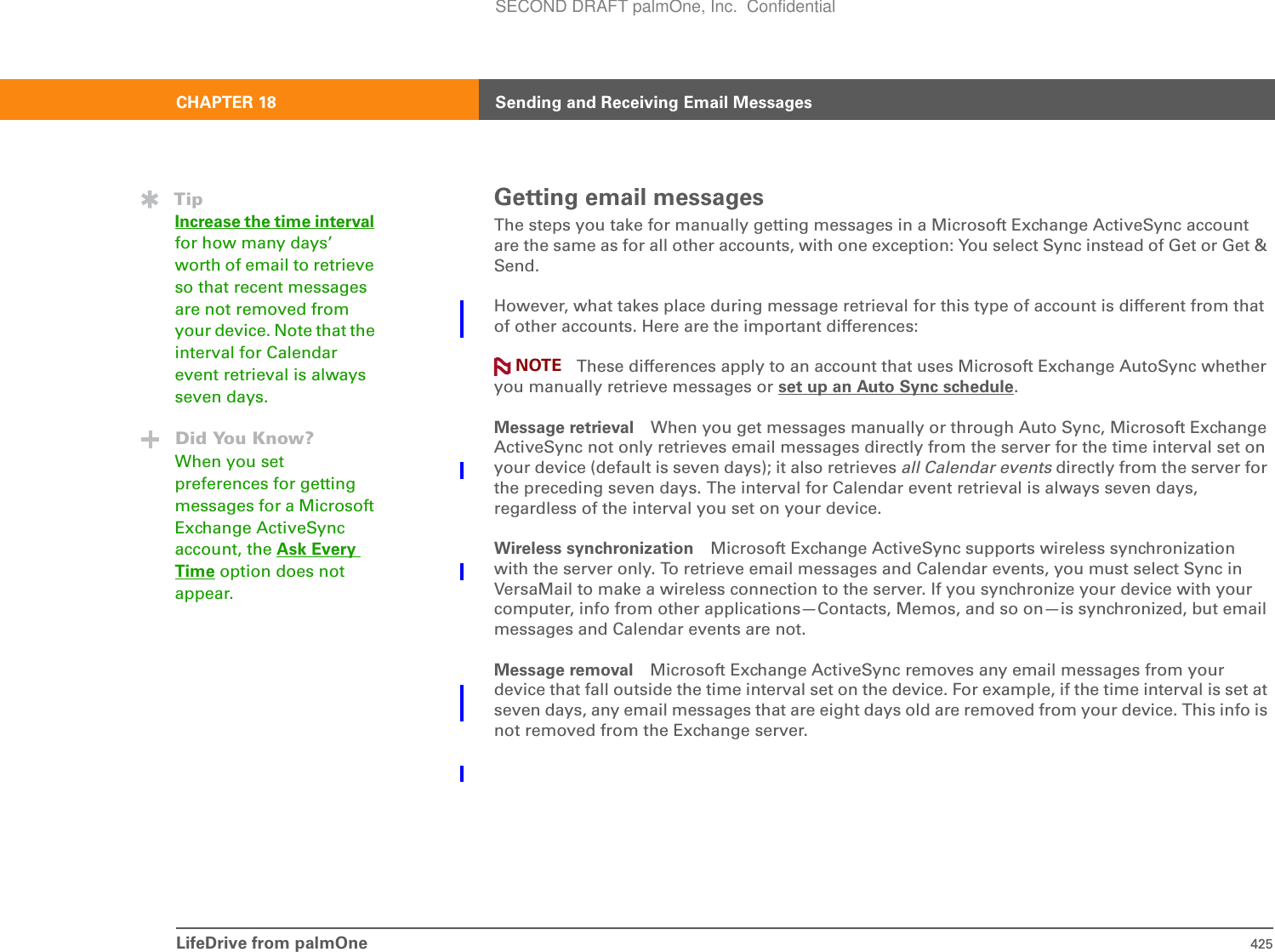 LifeDrive from palmOne 425CHAPTER 18 Sending and Receiving Email MessagesGetting email messagesThe steps you take for manually getting messages in a Microsoft Exchange ActiveSync account are the same as for all other accounts, with one exception: You select Sync instead of Get or Get &amp; Send.However, what takes place during message retrieval for this type of account is different from that of other accounts. Here are the important differences:These differences apply to an account that uses Microsoft Exchange AutoSync whether you manually retrieve messages or set up an Auto Sync schedule.Message retrieval When you get messages manually or through Auto Sync, Microsoft Exchange ActiveSync not only retrieves email messages directly from the server for the time interval set on your device (default is seven days); it also retrieves all Calendar events directly from the server for the preceding seven days. The interval for Calendar event retrieval is always seven days, regardless of the interval you set on your device.Wireless synchronization Microsoft Exchange ActiveSync supports wireless synchronization with the server only. To retrieve email messages and Calendar events, you must select Sync in VersaMail to make a wireless connection to the server. If you synchronize your device with your computer, info from other applications—Contacts, Memos, and so on—is synchronized, but email messages and Calendar events are not.Message removal Microsoft Exchange ActiveSync removes any email messages from your device that fall outside the time interval set on the device. For example, if the time interval is set at seven days, any email messages that are eight days old are removed from your device. This info is not removed from the Exchange server.TipIncrease the time intervalfor how many days’ worth of email to retrieve so that recent messages are not removed from your device. Note that the interval for Calendar event retrieval is always seven days.Did You Know?When you set preferences for getting messages for a Microsoft Exchange ActiveSync account, the Ask Every Time option does not appear.NOTESECOND DRAFT palmOne, Inc.  Confidential