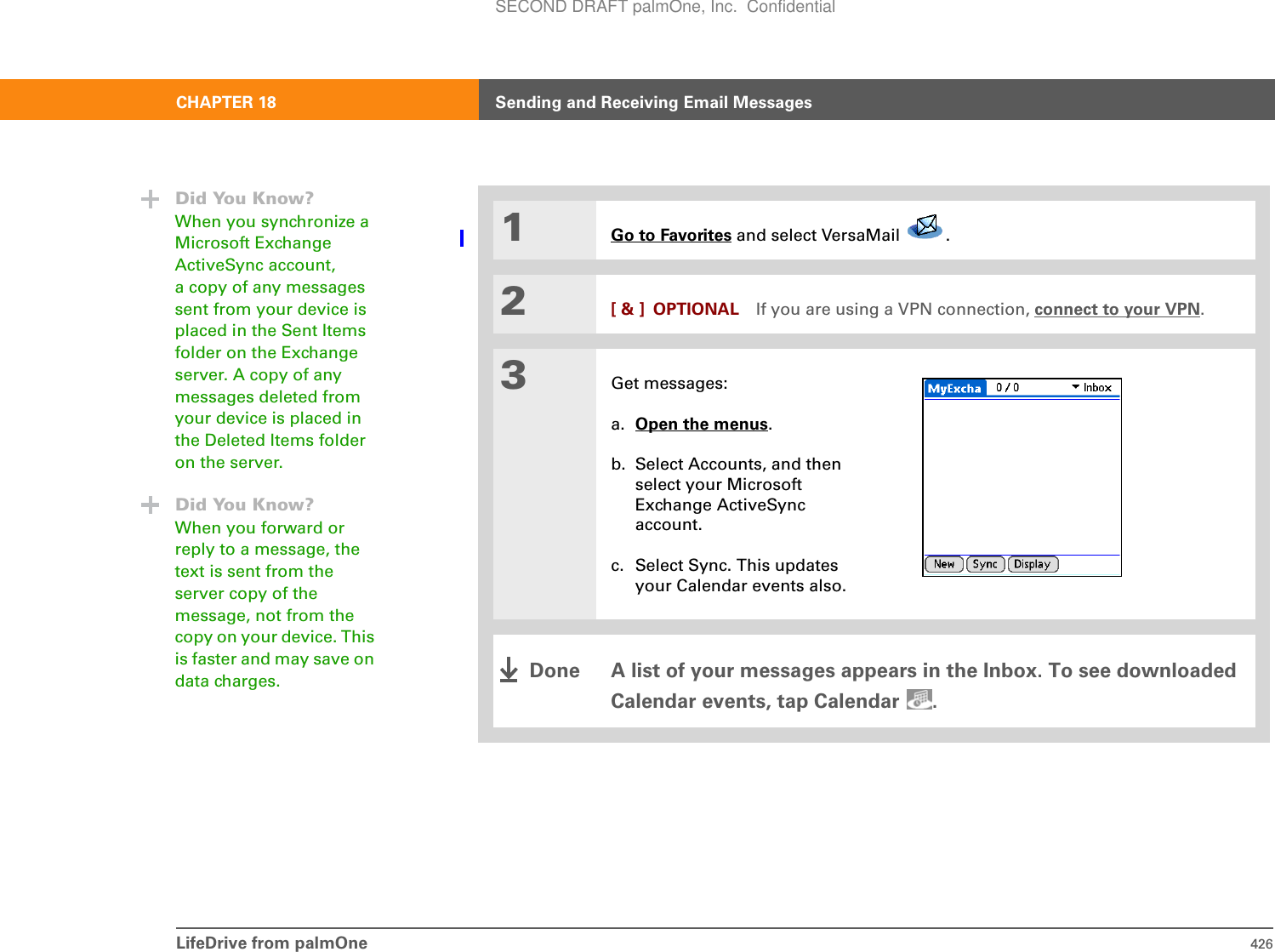 LifeDrive from palmOne 426CHAPTER 18 Sending and Receiving Email Messages01Go to Favorites and select VersaMail  . 2[ &amp; ] OPTIONAL If you are using a VPN connection, connect to your VPN.3Get messages:a. Open the menus.b. Select Accounts, and then select your Microsoft Exchange ActiveSync account.c. Select Sync. This updates your Calendar events also.A list of your messages appears in the Inbox. To see downloaded Calendar events, tap Calendar  .Did You Know?When you synchronize a Microsoft Exchange ActiveSync account, a copy of any messages sent from your device is placed in the Sent Items folder on the Exchange server. A copy of any messages deleted from your device is placed in the Deleted Items folder on the server.Did You Know?When you forward or reply to a message, the text is sent from the server copy of the message, not from the copy on your device. This is faster and may save on data charges. DoneSECOND DRAFT palmOne, Inc.  Confidential