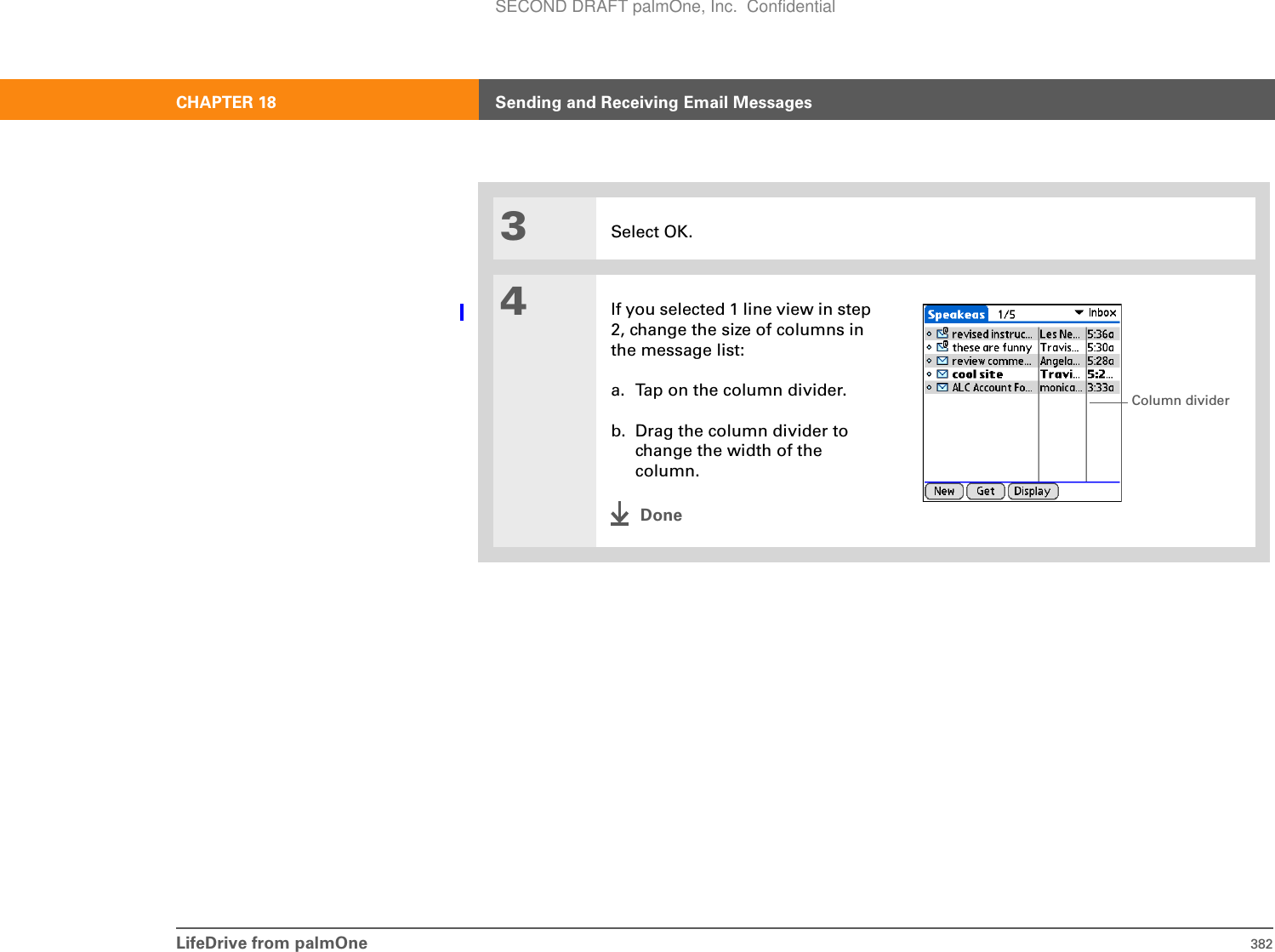 LifeDrive from palmOne 382CHAPTER 18 Sending and Receiving Email Messages3Select OK.4If you selected 1 line view in step 2, change the size of columns in the message list:a. Tap on the column divider.b. Drag the column divider to change the width of the column.DoneColumn dividerSECOND DRAFT palmOne, Inc.  Confidential