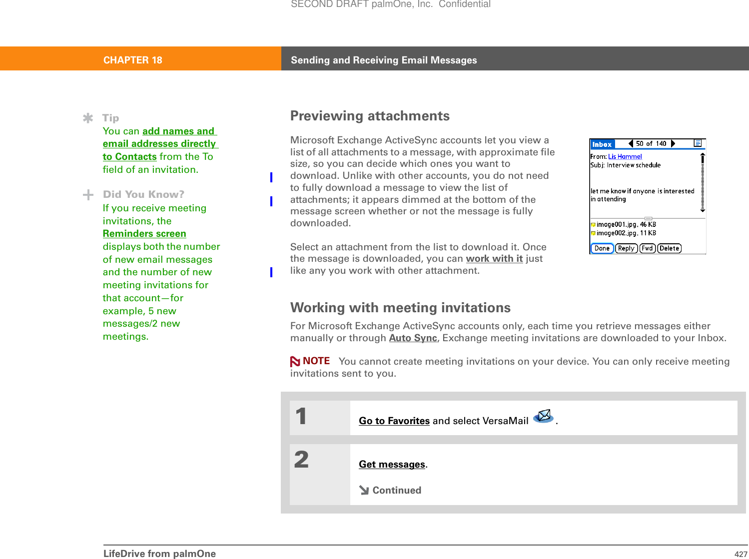 LifeDrive from palmOne 427CHAPTER 18 Sending and Receiving Email MessagesPreviewing attachments0Working with meeting invitationsFor Microsoft Exchange ActiveSync accounts only, each time you retrieve messages either manually or through Auto Sync, Exchange meeting invitations are downloaded to your Inbox.You cannot create meeting invitations on your device. You can only receive meeting invitations sent to you.0Microsoft Exchange ActiveSync accounts let you view a list of all attachments to a message, with approximate file size, so you can decide which ones you want to download. Unlike with other accounts, you do not need to fully download a message to view the list of attachments; it appears dimmed at the bottom of the message screen whether or not the message is fully downloaded.Select an attachment from the list to download it. Once the message is downloaded, you can work with it just like any you work with other attachment.1Go to Favorites and select VersaMail  . 2Get messages.ContinuedNOTETipYou can add names and email addresses directly to Contacts from the To field of an invitation.Did You Know?If you receive meeting invitations, the Reminders screendisplays both the number of new email messages and the number of new meeting invitations for that account—for example, 5 new messages/2 new meetings.SECOND DRAFT palmOne, Inc.  Confidential