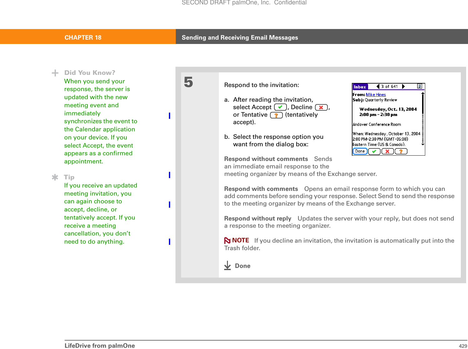 LifeDrive from palmOne 429CHAPTER 18 Sending and Receiving Email Messages5Respond to the invitation:a. After reading the invitation,select Accept , Decline , or Tentative   (tentatively accept).b. Select the response option youwant from the dialog box:Respond without comments Sendsan immediate email response to the meeting organizer by means of the Exchange server. Respond with comments Opens an email response form to which you can add comments before sending your response. Select Send to send the response to the meeting organizer by means of the Exchange server. Respond without reply Updates the server with your reply, but does not send a response to the meeting organizer. If you decline an invitation, the invitation is automatically put into the Trash folder.DoneDid You Know?When you send your response, the server is updated with the new meeting event and immediately synchronizes the event to the Calendar application on your device. If you select Accept, the event appears as a confirmed appointment.TipIf you receive an updated meeting invitation, you can again choose to accept, decline, or tentatively accept. If you receive a meeting cancellation, you don’t need to do anything. NOTESECOND DRAFT palmOne, Inc.  Confidential