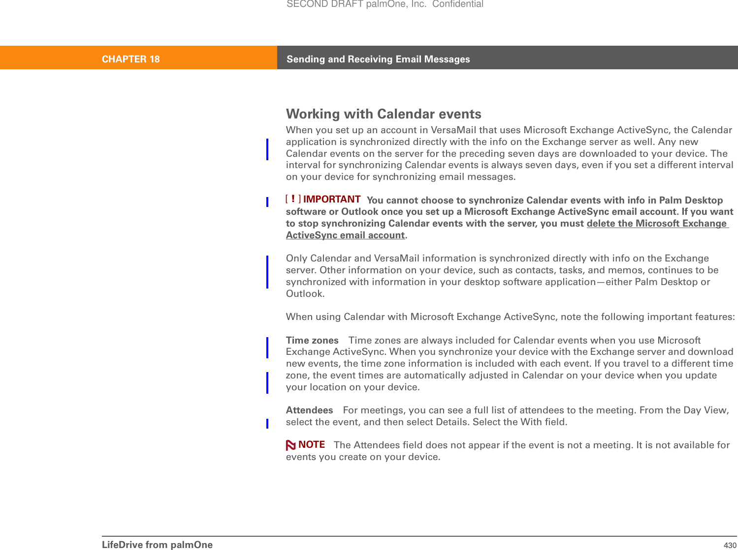 LifeDrive from palmOne 430CHAPTER 18 Sending and Receiving Email MessagesWorking with Calendar eventsWhen you set up an account in VersaMail that uses Microsoft Exchange ActiveSync, the Calendar application is synchronized directly with the info on the Exchange server as well. Any new Calendar events on the server for the preceding seven days are downloaded to your device. The interval for synchronizing Calendar events is always seven days, even if you set a different interval on your device for synchronizing email messages. You cannot choose to synchronize Calendar events with info in Palm Desktop software or Outlook once you set up a Microsoft Exchange ActiveSync email account. If you want to stop synchronizing Calendar events with the server, you must delete the Microsoft Exchange ActiveSync email account.Only Calendar and VersaMail information is synchronized directly with info on the Exchange server. Other information on your device, such as contacts, tasks, and memos, continues to be synchronized with information in your desktop software application—either Palm Desktop or Outlook.When using Calendar with Microsoft Exchange ActiveSync, note the following important features:Time zones Time zones are always included for Calendar events when you use Microsoft Exchange ActiveSync. When you synchronize your device with the Exchange server and download new events, the time zone information is included with each event. If you travel to a different time zone, the event times are automatically adjusted in Calendar on your device when you update your location on your device.Attendees For meetings, you can see a full list of attendees to the meeting. From the Day View, select the event, and then select Details. Select the With field. The Attendees field does not appear if the event is not a meeting. It is not available for events you create on your device.IMPORTANT[!]NOTESECOND DRAFT palmOne, Inc.  Confidential