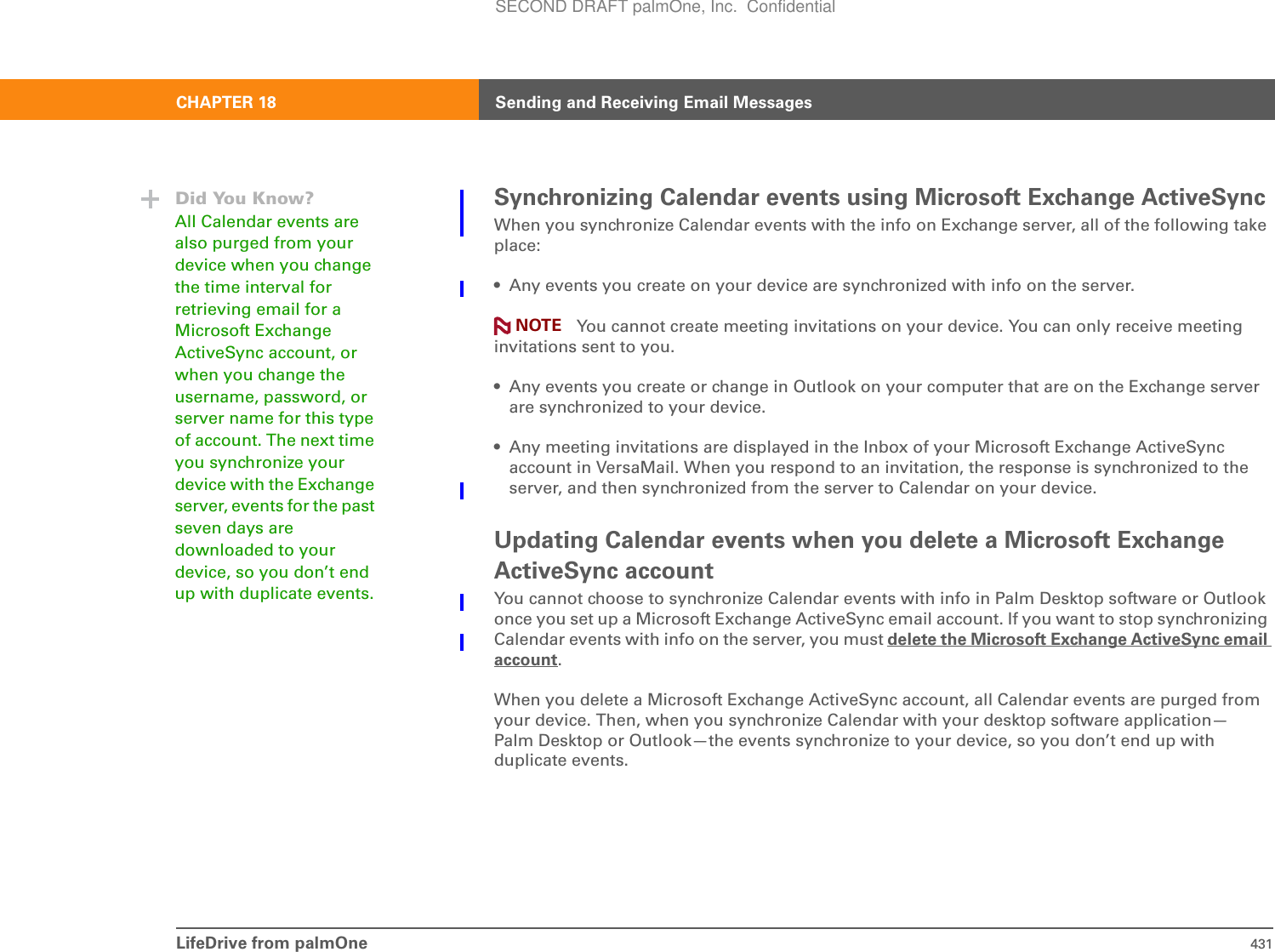 LifeDrive from palmOne 431CHAPTER 18 Sending and Receiving Email MessagesSynchronizing Calendar events using Microsoft Exchange ActiveSyncWhen you synchronize Calendar events with the info on Exchange server, all of the following take place:• Any events you create on your device are synchronized with info on the server.You cannot create meeting invitations on your device. You can only receive meeting invitations sent to you.• Any events you create or change in Outlook on your computer that are on the Exchange server are synchronized to your device.• Any meeting invitations are displayed in the Inbox of your Microsoft Exchange ActiveSync account in VersaMail. When you respond to an invitation, the response is synchronized to the server, and then synchronized from the server to Calendar on your device.Updating Calendar events when you delete a Microsoft Exchange ActiveSync accountYou cannot choose to synchronize Calendar events with info in Palm Desktop software or Outlook once you set up a Microsoft Exchange ActiveSync email account. If you want to stop synchronizing Calendar events with info on the server, you must delete the Microsoft Exchange ActiveSync email account.When you delete a Microsoft Exchange ActiveSync account, all Calendar events are purged from your device. Then, when you synchronize Calendar with your desktop software application—Palm Desktop or Outlook—the events synchronize to your device, so you don’t end up with duplicate events.Did You Know?All Calendar events are also purged from your device when you change the time interval for retrieving email for a Microsoft Exchange ActiveSync account, or when you change the username, password, or server name for this type of account. The next time you synchronize your device with the Exchange server, events for the past seven days are downloaded to your device, so you don’t end up with duplicate events.NOTESECOND DRAFT palmOne, Inc.  Confidential