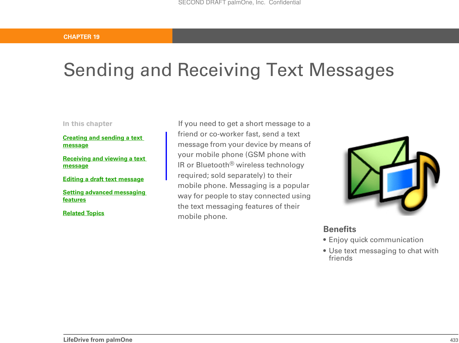 LifeDrive from palmOne 433CHAPTER 19Sending and Receiving Text MessagesIf you need to get a short message to a friend or co-worker fast, send a text message from your device by means of your mobile phone (GSM phone with IR or Bluetooth® wireless technology required; sold separately) to their mobile phone. Messaging is a popular way for people to stay connected using the text messaging features of their mobile phone.Benefits• Enjoy quick communication• Use text messaging to chat with friendsIn this chapterCreating and sending a text messageReceiving and viewing a text messageEditing a draft text messageSetting advanced messaging featuresRelated TopicsSECOND DRAFT palmOne, Inc.  Confidential