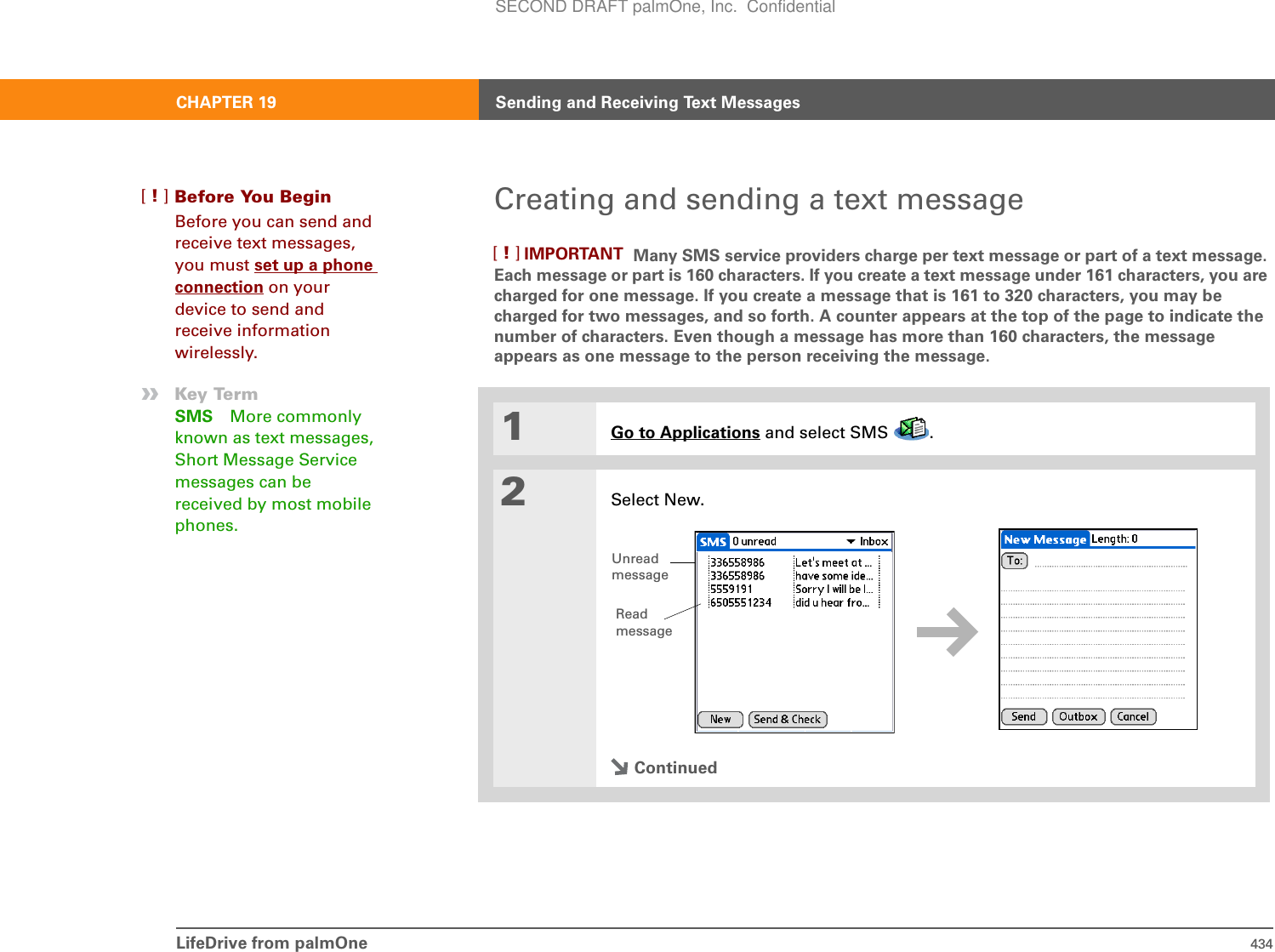 CHAPTER 19 Sending and Receiving Text MessagesLifeDrive from palmOne 434Creating and sending a text message Many SMS service providers charge per text message or part of a text message. Each message or part is 160 characters. If you create a text message under 161 characters, you are charged for one message. If you create a message that is 161 to 320 characters, you may be charged for two messages, and so forth. A counter appears at the top of the page to indicate the number of characters. Even though a message has more than 160 characters, the message appears as one message to the person receiving the message. 01Go to Applications and select SMS  . 2Select New.ContinuedBefore You Begin[!]Before you can send and receive text messages, you must set up a phone connection on your device to send and receive information wirelessly.»Key TermSMS More commonly known as text messages, Short Message Service messages can be received by most mobile phones.IMPORTANT[!]Unread messageReadmessageSECOND DRAFT palmOne, Inc.  Confidential