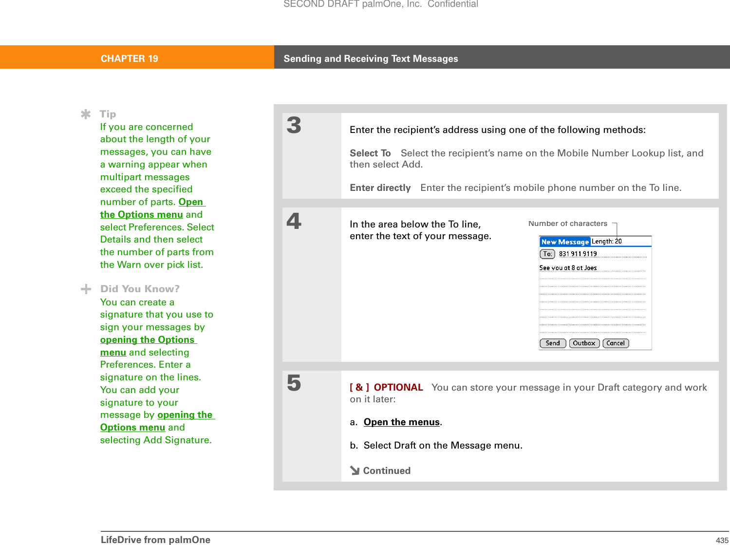 LifeDrive from palmOne 435CHAPTER 19 Sending and Receiving Text Messages3Enter the recipient’s address using one of the following methods:Select To Select the recipient’s name on the Mobile Number Lookup list, and then select Add. Enter directly Enter the recipient’s mobile phone number on the To line.4In the area below the To line, enter the text of your message. 5[ &amp; ] OPTIONAL You can store your message in your Draft category and work on it later:a. Open the menus.b. Select Draft on the Message menu.ContinuedTipIf you are concerned about the length of your messages, you can have a warning appear when multipart messages exceed the specified number of parts. Open the Options menu and select Preferences. Select Details and then select the number of parts from the Warn over pick list.Did You Know?You can create a signature that you use to sign your messages by opening the Options menu and selecting Preferences. Enter a signature on the lines. You can add your signature to your message by opening the Options menu and selecting Add Signature.Number of charactersSECOND DRAFT palmOne, Inc.  Confidential