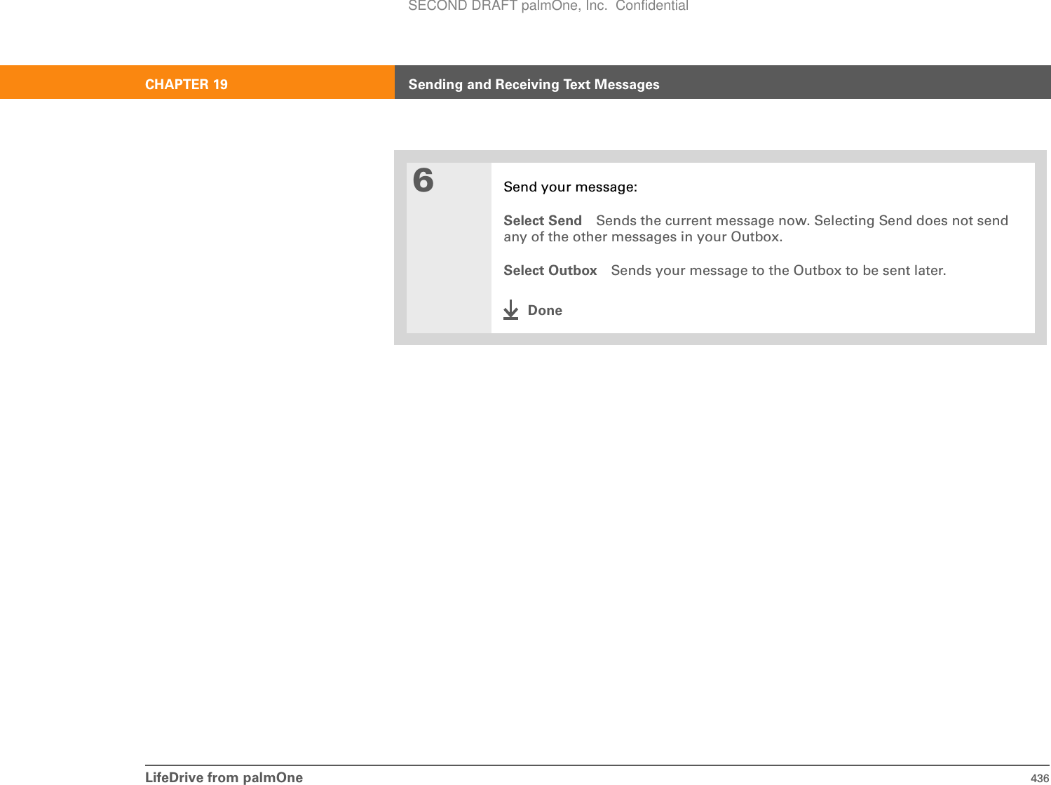 CHAPTER 19 Sending and Receiving Text MessagesLifeDrive from palmOne 4366Send your message:Select Send Sends the current message now. Selecting Send does not send any of the other messages in your Outbox.Select Outbox Sends your message to the Outbox to be sent later.DoneSECOND DRAFT palmOne, Inc.  Confidential