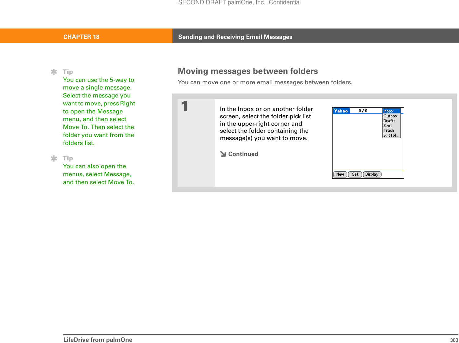 LifeDrive from palmOne 383CHAPTER 18 Sending and Receiving Email MessagesMoving messages between folders You can move one or more email messages between folders. 01In the Inbox or on another folder screen, select the folder pick list in the upper-right corner and select the folder containing the message(s) you want to move.ContinuedTipYou can use the 5-way to move a single message. Select the message you want to move, press Right to open the Message menu, and then select Move To. Then select the folder you want from the folders list.TipYou can also open the menus, select Message, and then select Move To.SECOND DRAFT palmOne, Inc.  Confidential