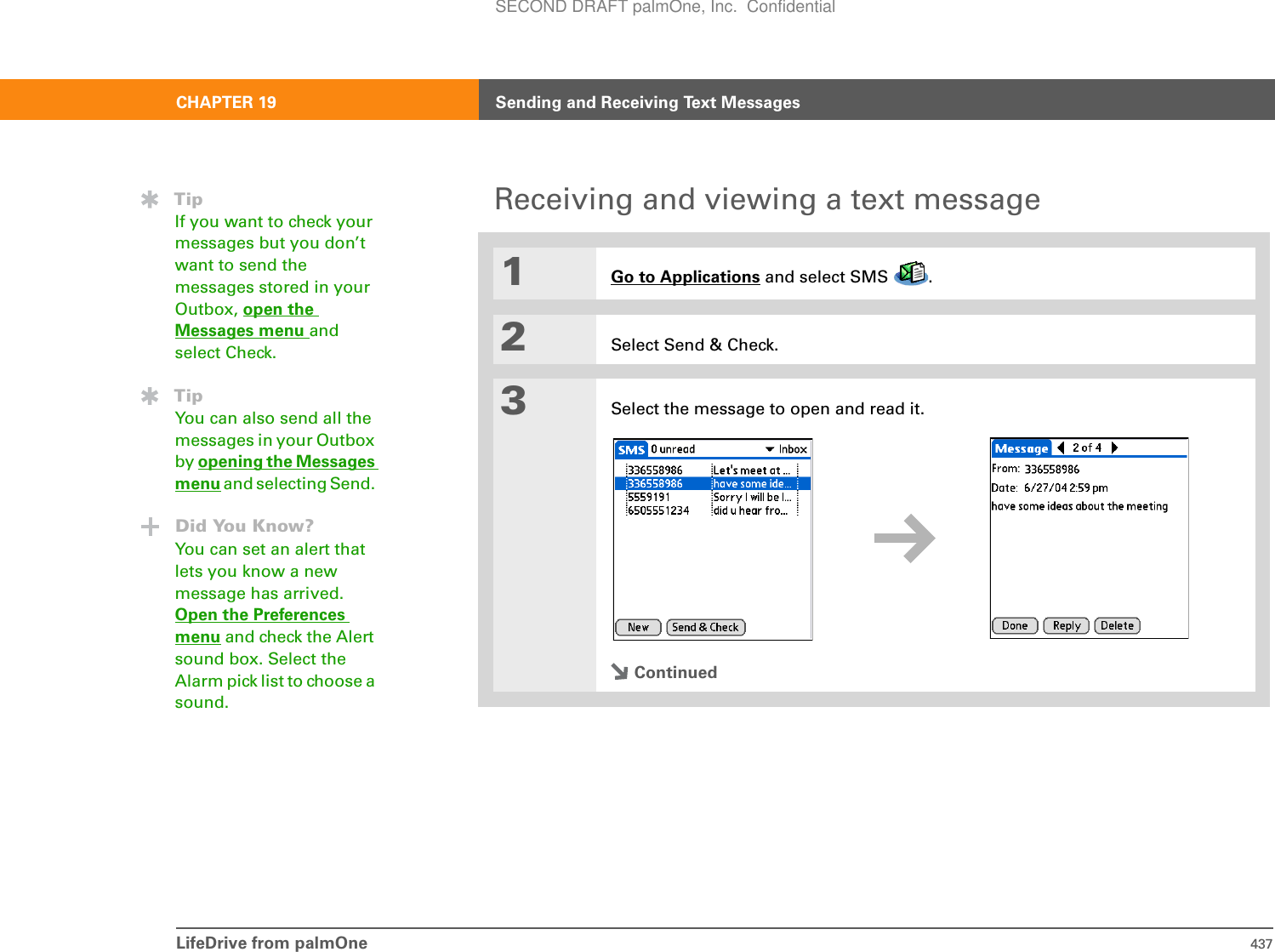 LifeDrive from palmOne 437CHAPTER 19 Sending and Receiving Text MessagesReceiving and viewing a text message01Go to Applications and select SMS  . 2Select Send &amp; Check.3Select the message to open and read it.ContinuedTipIf you want to check your messages but you don’t want to send the messages stored in your Outbox, open the Messages menu and select Check. TipYou can also send all the messages in your Outbox by opening the Messages menu and selecting Send. Did You Know?You can set an alert that lets you know a new message has arrived. Open the Preferences menu and check the Alert sound box. Select the Alarm pick list to choose a sound.SECOND DRAFT palmOne, Inc.  Confidential