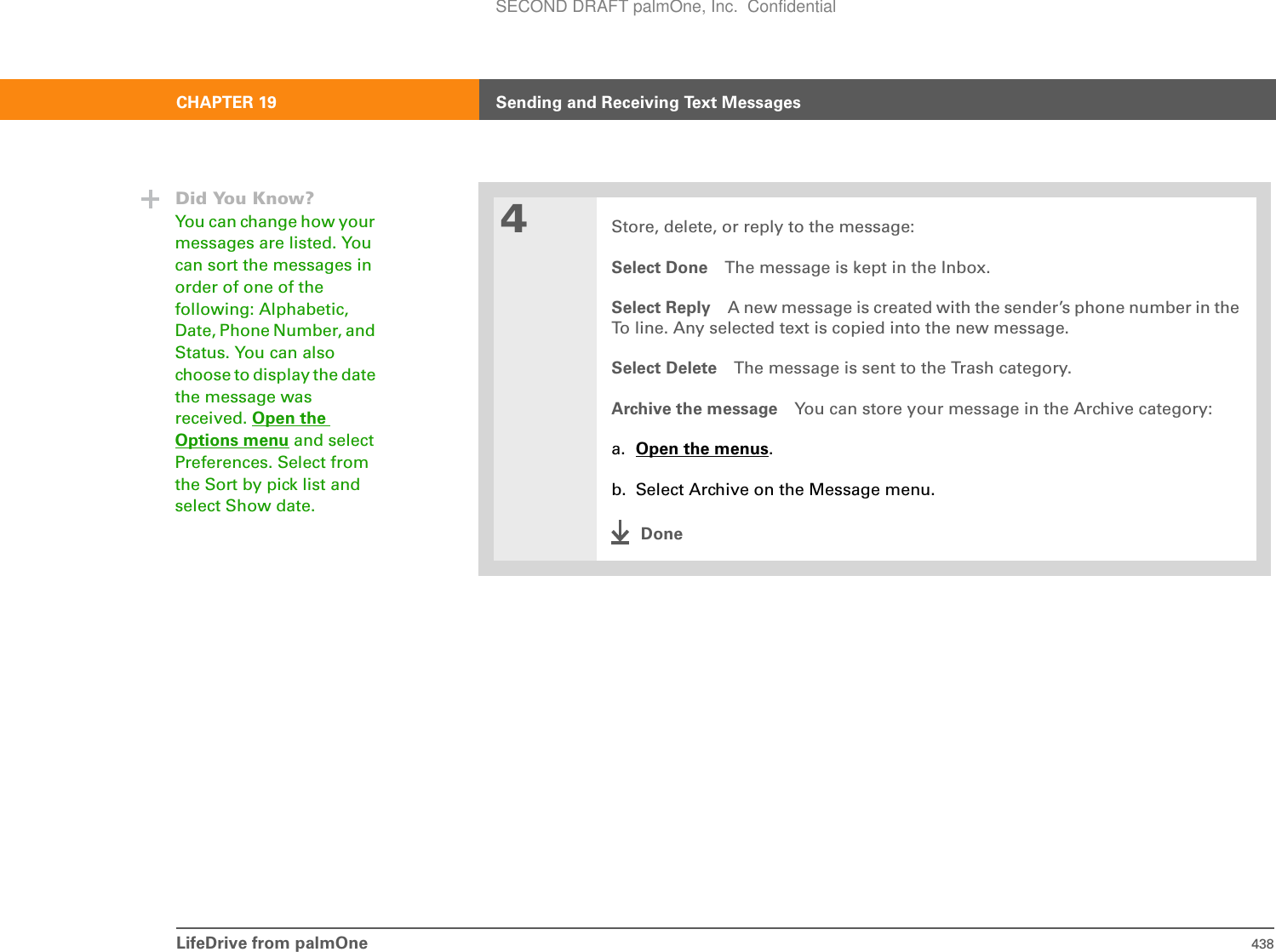 LifeDrive from palmOne 438CHAPTER 19 Sending and Receiving Text Messages4Store, delete, or reply to the message:Select Done The message is kept in the Inbox.Select Reply A new message is created with the sender’s phone number in the To line. Any selected text is copied into the new message.Select Delete The message is sent to the Trash category.Archive the message You can store your message in the Archive category:a. Open the menus.b. Select Archive on the Message menu.DoneDid You Know?You can change how your messages are listed. You can sort the messages in order of one of the following: Alphabetic, Date, Phone Number, and Status. You can also choose to display the date the message was received. Open the Options menu and select Preferences. Select from the Sort by pick list and select Show date.SECOND DRAFT palmOne, Inc.  Confidential