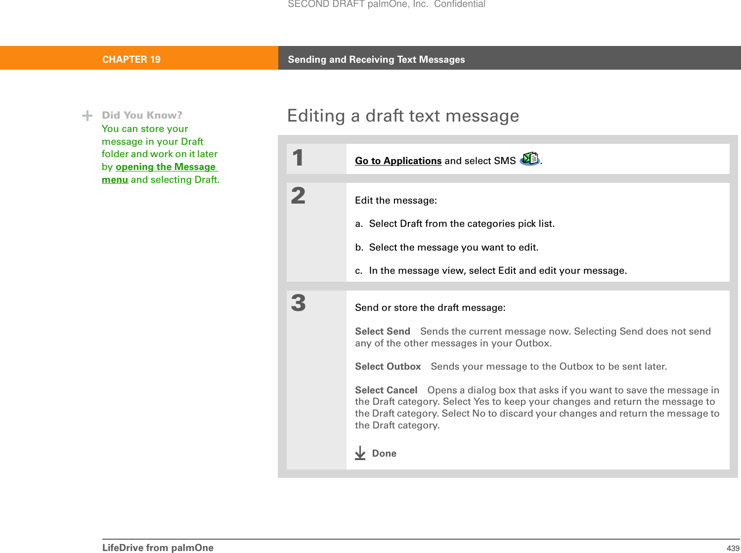 LifeDrive from palmOne 439CHAPTER 19 Sending and Receiving Text MessagesEditing a draft text message01Go to Applications and select SMS  . 2Edit the message:a. Select Draft from the categories pick list.b. Select the message you want to edit. c. In the message view, select Edit and edit your message.3Send or store the draft message:Select Send Sends the current message now. Selecting Send does not send any of the other messages in your Outbox.Select Outbox Sends your message to the Outbox to be sent later.Select Cancel Opens a dialog box that asks if you want to save the message in the Draft category. Select Yes to keep your changes and return the message to the Draft category. Select No to discard your changes and return the message to the Draft category.DoneDid You Know?You can store your message in your Draft folder and work on it later by opening the Message menu and selecting Draft.SECOND DRAFT palmOne, Inc.  Confidential