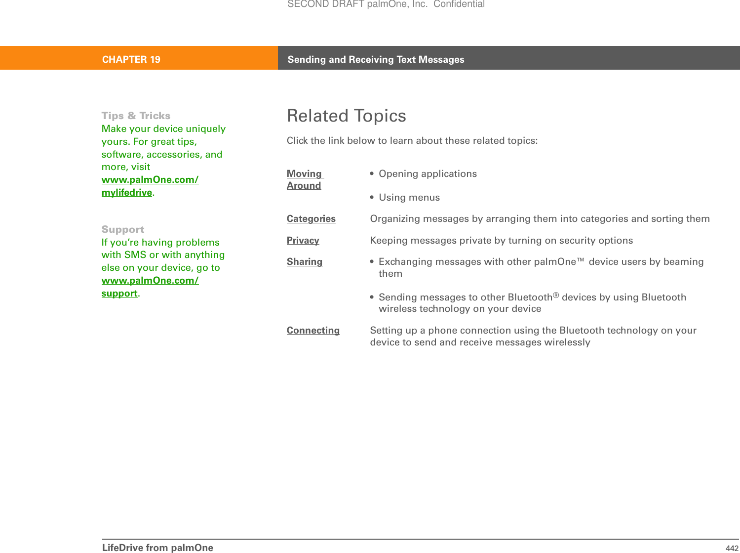 LifeDrive from palmOne 442CHAPTER 19 Sending and Receiving Text MessagesRelated TopicsClick the link below to learn about these related topics:Moving Around• Opening applications• Using menusCategories Organizing messages by arranging them into categories and sorting themPrivacy Keeping messages private by turning on security optionsSharing • Exchanging messages with other palmOne™ device users by beaming them• Sending messages to other Bluetooth® devices by using Bluetooth wireless technology on your deviceConnecting Setting up a phone connection using the Bluetooth technology on your device to send and receive messages wirelesslyTips &amp; TricksMake your device uniquely yours. For great tips, software, accessories, and more, visit www.palmOne.com/mylifedrive.SupportIf you’re having problems with SMS or with anything else on your device, go to www.palmOne.com/support.SECOND DRAFT palmOne, Inc.  Confidential