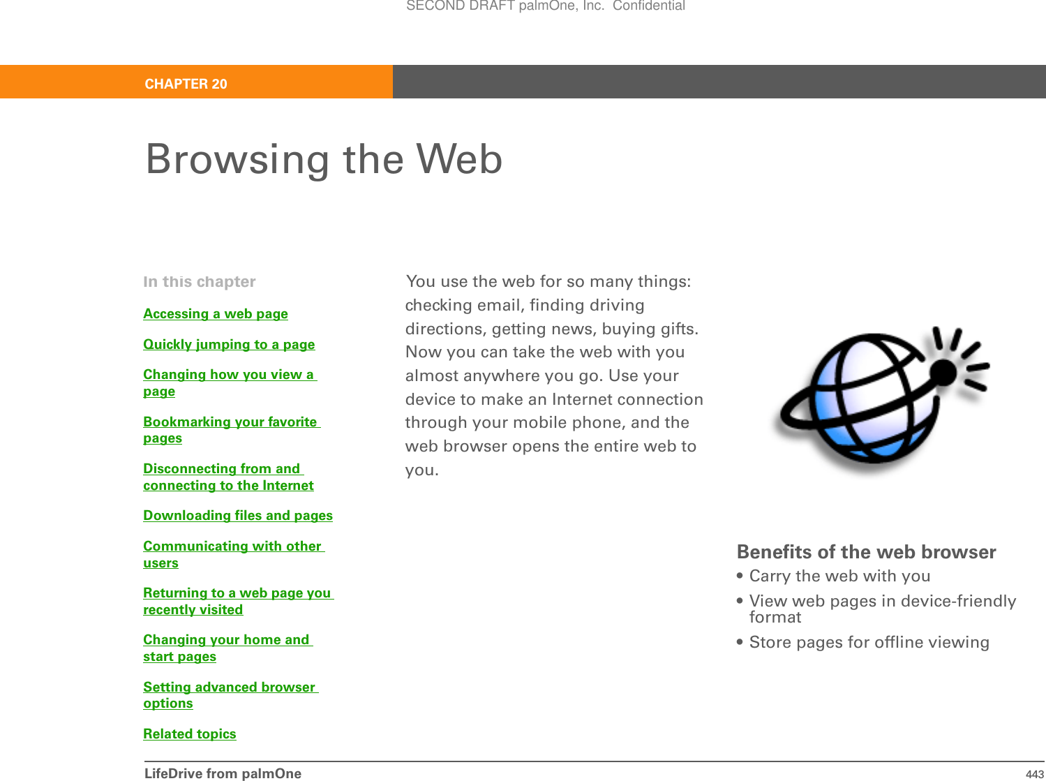 LifeDrive from palmOne 443CHAPTER 20Browsing the WebYou use the web for so many things: checking email, finding driving directions, getting news, buying gifts. Now you can take the web with you almost anywhere you go. Use your device to make an Internet connection through your mobile phone, and the web browser opens the entire web to you.Benefits of the web browser• Carry the web with you• View web pages in device-friendly format• Store pages for offline viewingIn this chapterAccessing a web pageQuickly jumping to a pageChanging how you view a pageBookmarking your favorite pagesDisconnecting from and connecting to the InternetDownloading files and pagesCommunicating with other usersReturning to a web page you recently visitedChanging your home and start pagesSetting advanced browser optionsRelated topicsSECOND DRAFT palmOne, Inc.  Confidential