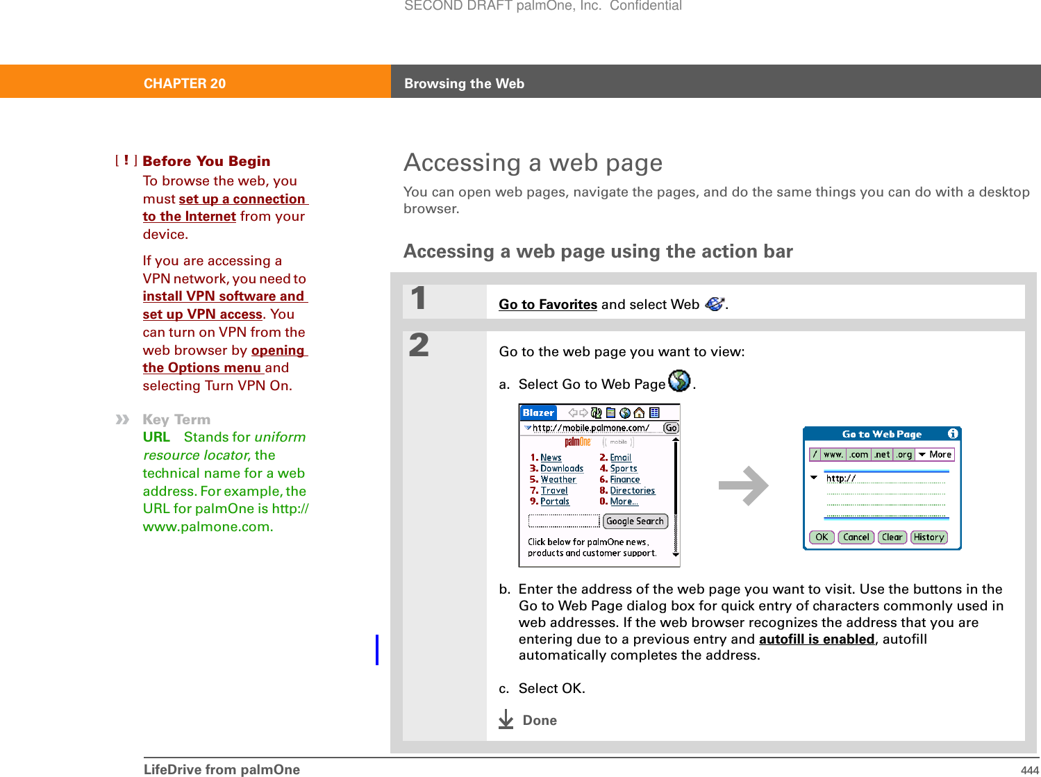 LifeDrive from palmOne 444CHAPTER 20 Browsing the WebAccessing a web pageYou can open web pages, navigate the pages, and do the same things you can do with a desktop browser.Accessing a web page using the action bar1Go to Favorites and select Web  .2Go to the web page you want to view:a. Select Go to Web Page .b. Enter the address of the web page you want to visit. Use the buttons in the Go to Web Page dialog box for quick entry of characters commonly used in web addresses. If the web browser recognizes the address that you are entering due to a previous entry and autofill is enabled, autofill automatically completes the address.c. Select OK.DoneBefore You Begin[!]To browse the web, you must set up a connection to the Internet from your device.If you are accessing a VPN network, you need to install VPN software and set up VPN access. You can turn on VPN from the web browser by opening the Options menu and selecting Turn VPN On. »Key TermURL Stands for uniform resource locator, the technical name for a web address. For example, the URL for palmOne is http://www.palmone.com.SECOND DRAFT palmOne, Inc.  Confidential