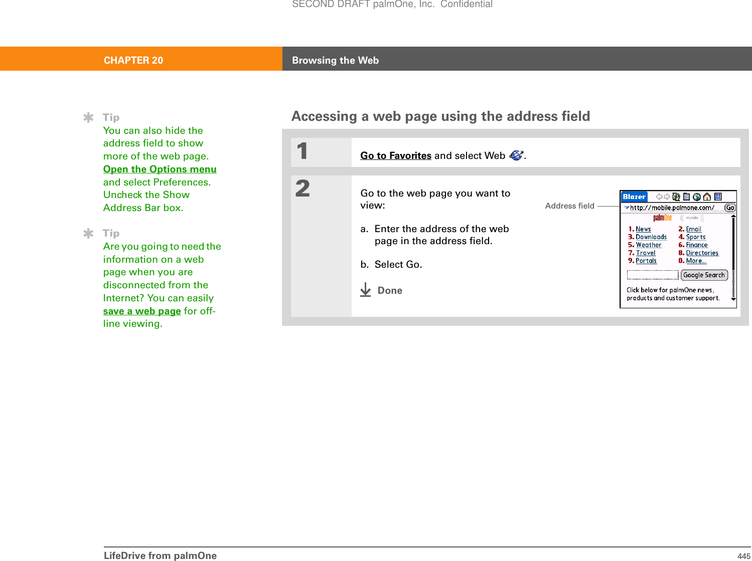 LifeDrive from palmOne 445CHAPTER 20 Browsing the WebAccessing a web page using the address field01Go to Favorites and select Web  .2Go to the web page you want to view:a. Enter the address of the web page in the address field.b. Select Go.DoneTipYou can also hide the address field to show more of the web page. Open the Options menuand select Preferences. Uncheck the Show Address Bar box.TipAre you going to need the information on a web page when you are disconnected from the Internet? You can easily save a web page for off-line viewing.Address fieldSECOND DRAFT palmOne, Inc.  Confidential