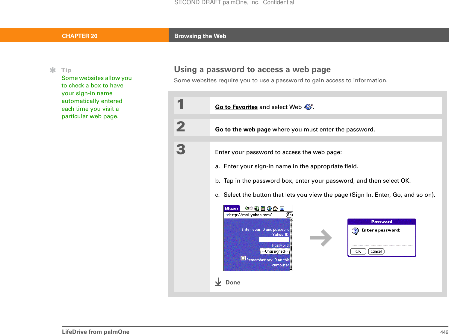 LifeDrive from palmOne 446CHAPTER 20 Browsing the WebUsing a password to access a web pageSome websites require you to use a password to gain access to information. 01Go to Favorites and select Web  .2Go to the web page where you must enter the password.3Enter your password to access the web page:a. Enter your sign-in name in the appropriate field. b. Tap in the password box, enter your password, and then select OK.c. Select the button that lets you view the page (Sign In, Enter, Go, and so on).DoneTipSome websites allow you to check a box to have your sign-in name automatically entered each time you visit a particular web page.SECOND DRAFT palmOne, Inc.  Confidential