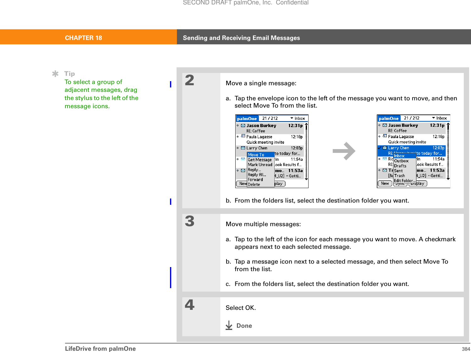 LifeDrive from palmOne 384CHAPTER 18 Sending and Receiving Email Messages2Move a single message:a. Tap the envelope icon to the left of the message you want to move, and then select Move To from the list.b. From the folders list, select the destination folder you want.3Move multiple messages:a. Tap to the left of the icon for each message you want to move. A checkmark appears next to each selected message.b. Tap a message icon next to a selected message, and then select Move To from the list.c. From the folders list, select the destination folder you want.4Select OK.DoneTipTo select a group of adjacent messages, drag the stylus to the left of the message icons. SECOND DRAFT palmOne, Inc.  Confidential