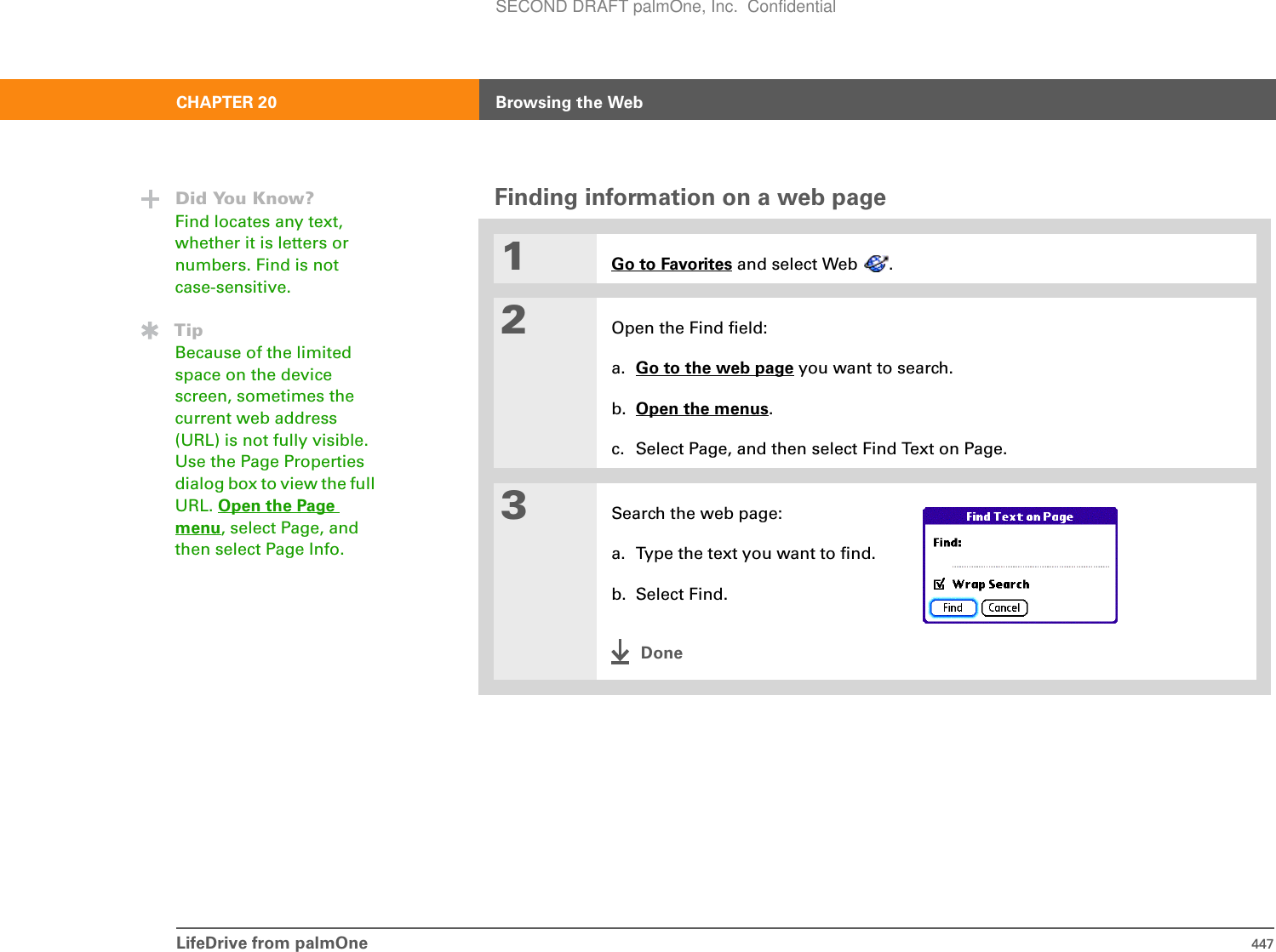 LifeDrive from palmOne 447CHAPTER 20 Browsing the WebFinding information on a web page01Go to Favorites and select Web  .2Open the Find field:a. Go to the web page you want to search.b. Open the menus.c. Select Page, and then select Find Text on Page.3Search the web page:a. Type the text you want to find.b. Select Find.DoneDid You Know?Find locates any text, whether it is letters or numbers. Find is not case-sensitive. TipBecause of the limited space on the device screen, sometimes the current web address (URL) is not fully visible. Use the Page Properties dialog box to view the full URL. Open the Page menu, select Page, and then select Page Info.SECOND DRAFT palmOne, Inc.  Confidential