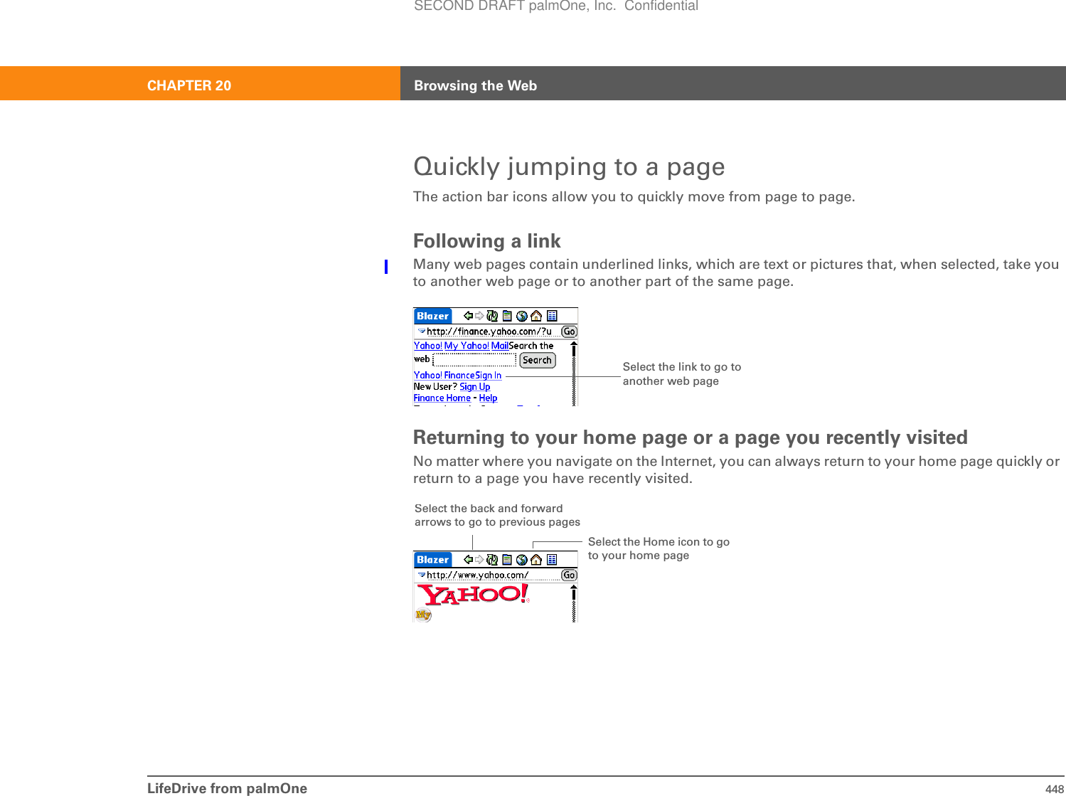LifeDrive from palmOne 448CHAPTER 20 Browsing the WebQuickly jumping to a pageThe action bar icons allow you to quickly move from page to page.Following a linkMany web pages contain underlined links, which are text or pictures that, when selected, take you to another web page or to another part of the same page. Returning to your home page or a page you recently visitedNo matter where you navigate on the Internet, you can always return to your home page quickly or return to a page you have recently visited.Select the link to go to another web pageSelect the Home icon to go to your home pageSelect theback andforwardarrows to go to previous pagesSECOND DRAFT palmOne, Inc.  Confidential