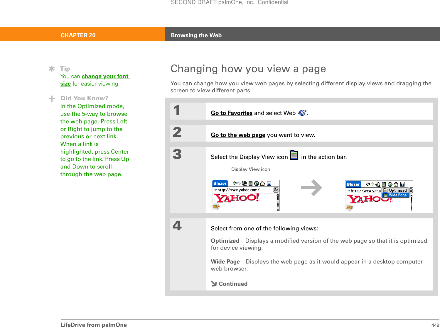 LifeDrive from palmOne 449CHAPTER 20 Browsing the WebChanging how you view a pageYou can change how you view web pages by selecting different display views and dragging the screen to view different parts.01Go to Favorites and select Web  .2Go to the web page you want to view.3Select the Display View icon   in the action bar.4Select from one of the following views:Optimized Displays a modified version of the web page so that it is optimized for device viewing.Wide Page Displays the web page as it would appear in a desktop computer web browser.ContinuedTipYou can change your font size for easier viewing.Did You Know?In the Optimized mode, use the 5-way to browse the web page. Press Left or Right to jump to the previous or next link. When a link is highlighted, press Center to go to the link. Press Up and Down to scroll through the web page. Display View iconSECOND DRAFT palmOne, Inc.  Confidential