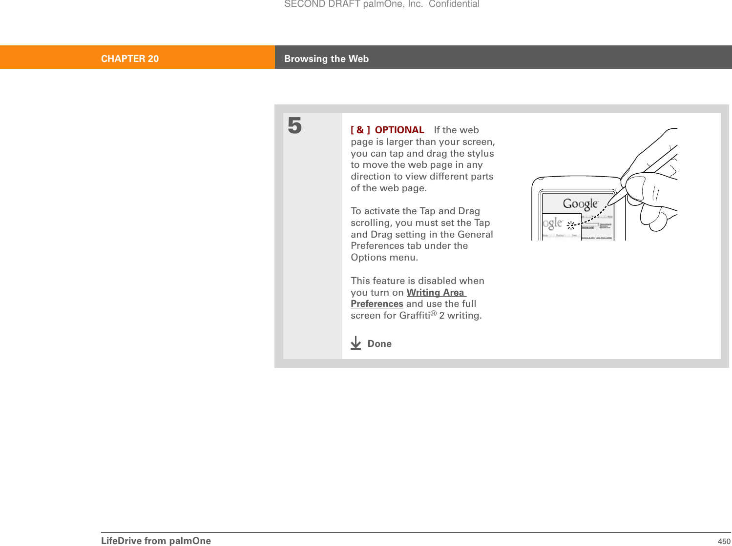 LifeDrive from palmOne 450CHAPTER 20 Browsing the Web5[ &amp; ] OPTIONAL If the web page is larger than your screen, you can tap and drag the stylus to move the web page in any direction to view different parts of the web page.To activate the Tap and Drag scrolling, you must set the Tap and Drag setting in the General Preferences tab under the Options menu. This feature is disabled when you turn on Writing Area Preferences and use the full screen for Graffiti®2 writing.DoneSECOND DRAFT palmOne, Inc.  Confidential