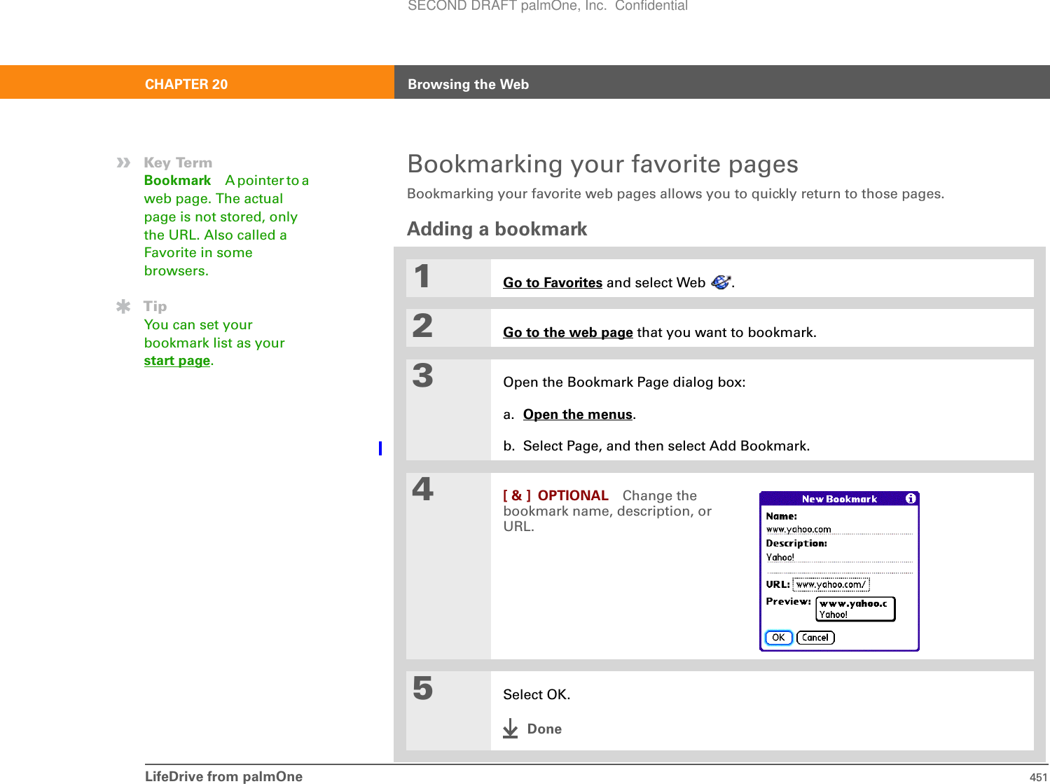 LifeDrive from palmOne 451CHAPTER 20 Browsing the WebBookmarking your favorite pagesBookmarking your favorite web pages allows you to quickly return to those pages.Adding a bookmark01Go to Favorites and select Web  .2Go to the web page that you want to bookmark.3Open the Bookmark Page dialog box:a. Open the menus.b. Select Page, and then select Add Bookmark.4[ &amp; ] OPTIONAL Change the bookmark name, description, or URL. 5Select OK.Done»Key TermBookmark A pointer to a web page. The actual page is not stored, only the URL. Also called a Favorite in some browsers.TipYou can set your bookmark list as your start page.SECOND DRAFT palmOne, Inc.  Confidential