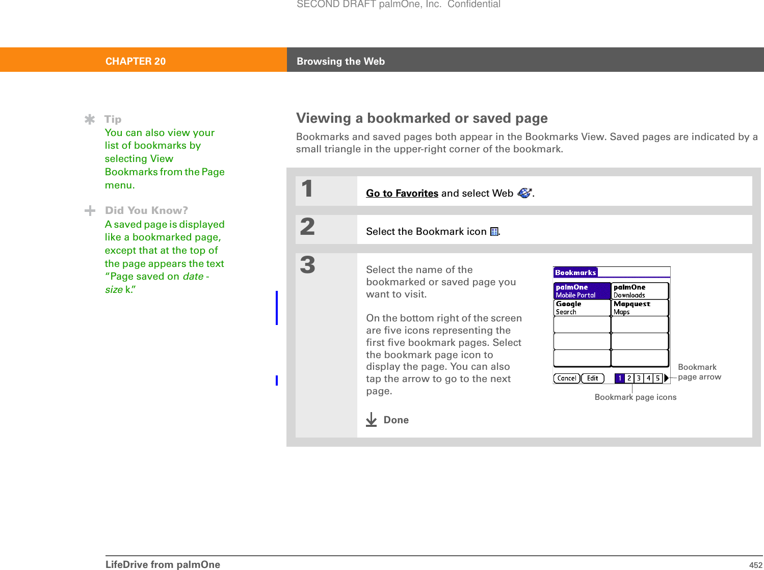 LifeDrive from palmOne 452CHAPTER 20 Browsing the WebViewing a bookmarked or saved pageBookmarks and saved pages both appear in the Bookmarks View. Saved pages are indicated by a small triangle in the upper-right corner of the bookmark.01Go to Favorites and select Web  .2Select the Bookmark icon  .3Select the name of the bookmarked or saved page you want to visit.On the bottom right of the screen are five icons representing the first five bookmark pages. Select the bookmark page icon to display the page. You can also tap the arrow to go to the next page.DoneTipYou can also view your list of bookmarks by selecting View Bookmarks from the Page menu.Did You Know?A saved page is displayed like a bookmarked page, except that at the top of the page appears the text “Page saved on date -size k.” Bookmark page arrowBookmark page iconsSECOND DRAFT palmOne, Inc.  Confidential